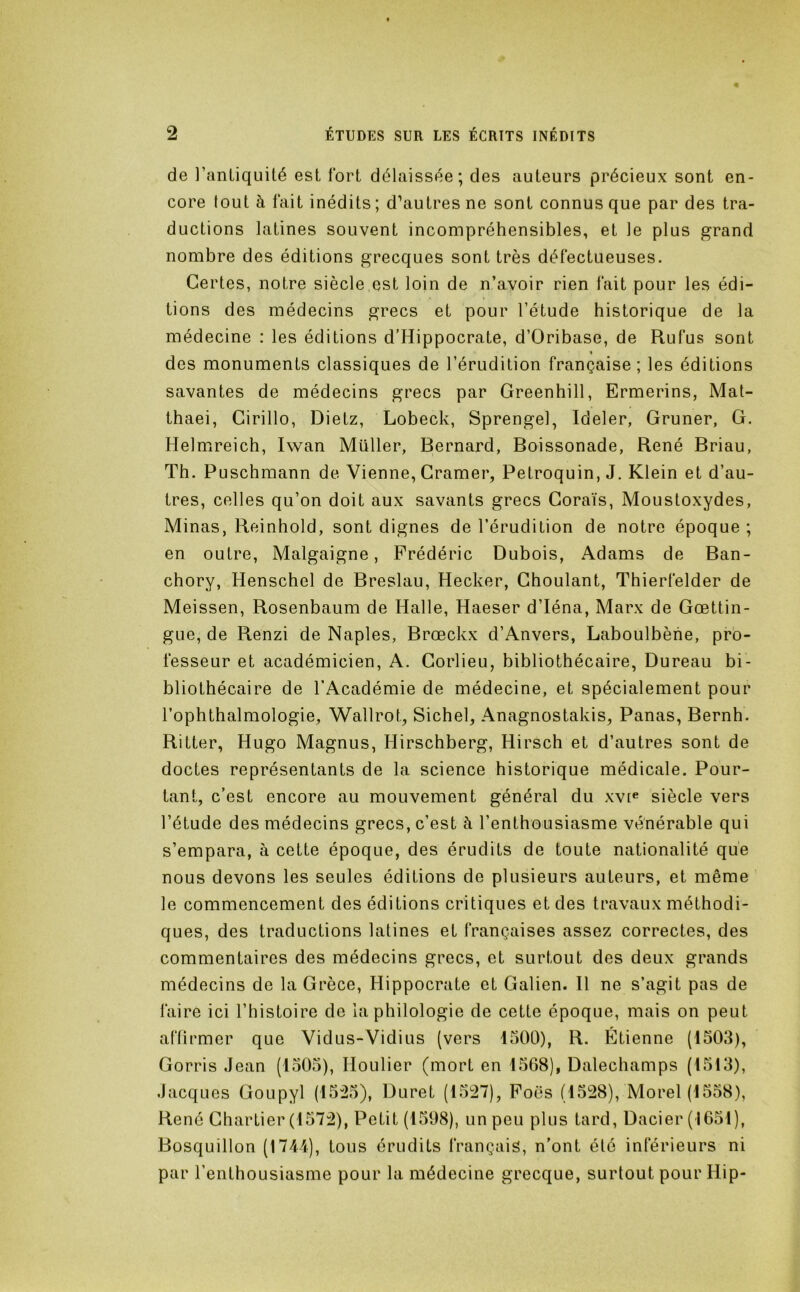 de l’antiquité est fort délaissée; des auteurs précieux sont en- core tout à fait inédits; d’autres ne sont connus que par des tra- ductions latines souvent incompréhensibles, et le plus grand nombre des éditions grecques sont très défectueuses. Certes, notre siècle,est loin de n’avoir rien fait pour les édi- tions des médecins grecs et pour l’étude historique de la médecine : les éditions d’Hippocrate, d’Oribase, de Rufus sont « des monuments classiques de l’érudition française; les éditions savantes de médecins grecs par Greenhill, Ermerins, Mat- thaei, Girillo, Dietz, Lobeck, Sprengel, Ideler, Gruner, G. Helmireich, Iwan Müller, Bernard, Boissonade, René Briau, Th. Puschmann de Vienne, Cramer, Petroquin, J. Klein et d’au- tres, celles qu’on doit aux savants grecs Coraïs, Moustoxydes, Minas, Reinhold, sont dignes de l’érudition de notre époque ; en outre, Malgaigne, Frédéric Dubois, Adams de Ban- chory, Henschel de Breslau, Hecker, Choulant, Thierfelder de Meissen, Rosenbaum de Halle, Haeser d’Iéna, Marx de Goettin- gue, de Renzi de Naples, Brœckx d’Anvers, Laboulbène, pro- fesseur et académicien, A. Gorlieu, bibliothécaire, Bureau bi- bliothécaire de l’Académie de médecine, et spécialement pour l’ophthalmologie, Wallrot, Siebel, Anagnostakis, Panas, Bernh. Ritter, Hugo Magnus, Hirschberg, Hirsch et d’autres sont de doctes représentants de la science historique médicale. Pour- tant, c’est encore au mouvement général du xvi^ siècle vers l’étude des médecins grecs, c’est à l’enthousiasme vénérable qui s’empara, à cette époque, des érudits de toute nationalité que nous devons les seules éditions de plusieurs auteurs, et même le commencement des éditions critiques et des travaux méthodi- ques, des traductions latines et françaises assez correctes, des commentaires des médecins grecs, et surtout des deux grands médecins de la Grèce, Hippocrate et Galien. Il ne s’agit pas de faire ici l’histoire de la philologie de cette époque, mais on peut atlirmer que Vidus-Vidius (vers 1500), R. Étienne (1503), Gorris Jean (1505), Houlier (mort en 1568), Dalechamps (1513), Jacques Goupyl (15:25), Duret (1527), Fous (1528), Morel (1558), René Chartier (1572), Petit (1598), un peu plus tard, Dacier (1651), Bosquillon (1711), tous érudits français, n’ont élé inférieurs ni par l’enthousiasme pour la médecine grecque, surtout pour Hip-