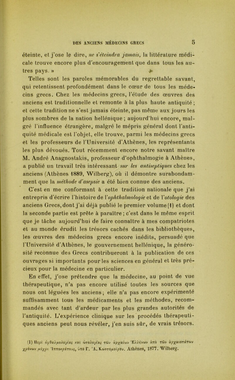 éteinte, et j’ose le dire, ne s éteindra jamais, la littérature médi- cale trouve encore plus d'encouragement que dans tous les au- tres pays. » ^ Telles sont les paroles mémorables du regrettable savant, qui retentissent profondément dans le cœur de tous les méde- cins grecs. Chez les médecins grecs, l’étude des œuvres des anciens est traditionnelle et remonte à la plus haute antiquité ; et celte tradition ne s’est jamais éteinte, pas même aux jours les plus sombres de la nation hellénique ; aujourd’hui encore, mal- gré l’influence étrangère, malgré le mépris général dont l’anti- quité médicale est l’objet, elle trouve, parmi les médecins grecs et les professeurs de l’Université d’Athènes, les représentants les plus dévoués. Tout récemment encore notre savant maître M. André Anagnostakis, professeur d’ophthalmogie à Athènes, a publié un travail très intéressant sur les antiseptiques chez les anciens (Athènes 1889, Wilberg), où il démontre surabondam- ment que la méthode d^asepsie a été bien connue des anciens. C’est en me conformant à cette tradition nationale que j’ai entrepris d’écrire l’histoire de Vophthahnologie ei de Votologie des anciens Grecs, dont j’ai déjà publié le premier volume (1) et dont la seconde partie est prête à paraître ; c’est dans le même esprit que je tâche aujourd’hui de faire connaître à mes compatriotes et au monde érudit les trésors cachés dans les bibliothèques, les œuvres des médecins grecs encore inédits, persuadé que rUniversité d’Athènes, le gouvernement hellénique, la généro- sité reconnue des Grecs contribueront à la publication de ces ouvrages si importants pour les sciences en général et très pré- cieux pour la médecine en particulier. En effet, j’ose prétendre que la médecine, au point de vue thérapeutique, n’a pas encore utilisé toutes les sources que nous ont léguées les anciens; elle n’a pas encore expérimenté suffisamment tous les médicaments et les méthodes, recom- mandés avec tant d’ardeur par les plus grandes autorités de l’antiquüé. L’expérience clinique sur les procédés thérapeuti- ques anciens peut nous révéler, j’en suis sûr, de vrais trésors. (1) llspt y.v.i twv àpyoûoi'j 'Ei^.vjvwv ccnb T&iv àpj^atOTaTwv ypàvoiv r-é'/.f''- 'iTTTToxpâTiîuj, lino F. ’A, Kwaropioipou. Athènes, 1877. Wilberg.