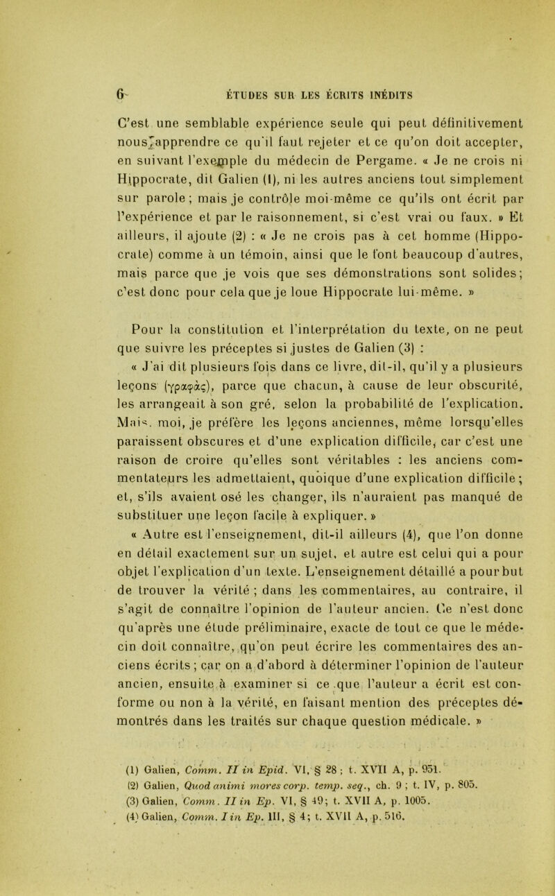 C’est une semblable expérience seule qui peut définitivement nousjapprendre ce qu'il faut rejeter et ce qu’on doit accepter, en suivant l’exejpple du médecin de Pergame. « Je ne crois ni Hippocrate, dit Galien (l), ni les autres anciens tout simplement sur parole; mais je contrôle moi-même ce qu’ils ont écrit par l’expérience et par le raisonnement, si c’est vrai ou faux. » Et ailleurs, il ajoute (2) : « Je ne crois pas à cet homme (Hippo- crate) comme à un témoin, ainsi que le font beaucoup d’autres, mais parce que je vois que ses démonstrations sont solides; c’est donc pour cela que je loue Hippocrate lui-même. » Pour la constitution et l’interprétation du texte, on ne peut que suivre les préceptes si justes de Galien (3) : « J’ai dit plusieurs fois dans ce livre, dil-il, qu’il y a plusieurs leçons (ypaçàç), parce que chacun, à cause de leur obscurité, les arrangeait à son gré, selon la probabilité de l'explication. Mai^. moi, je préfère les leçons anciennes, même lorsq.u’elles paraissent obscures et d’une explication difficile^ car c’est une raison de croire qu’elles sont véritables : les anciens com- mentateprs les admettaient, quoique d’une explication difficile; et, s’ils avaient osé les changer, ils n’auraient pas manqué de substituer une leçon facije à expliquer. » « Autre est l’enseignement, dit-il ailleurs (4), que l’on donne en détail exactement sur un sujet, et autre est celui qui a pour objet l’explication d’un texte. L’enseignement détaillé a pour but de trouver la vérité ; dans les commentaires, au contraire, il s’agit de connaître l’opinion de l’auteur ancien. Ge n’est donc qu’après une étude préliminaire, exacte de tout ce que le méde- cin doit connaître, qp’on peut écrire les commentaires des an- ciens écrits; caç on q, d’abord à déterminer l’opinion de l’auteur ancien, ensuite.à examiner si ce .que l’auteur a écrit est con- forme ou non à la vérité, en faisant mention des préceptes dé- montrés dans les traités sur chaque question médicale. » (1) Galien, Comm. II in Epid. VI,'§ 28 ; t. XVII A, p. 951.' (2) Galien, Qnodanimi mores corp. temp. seq., ch. 9 ; t. IV, p. 805. (3) Galien, Comm. II in Ep. VI, § 49; t. XVII A, p. 1005. (4} Galien, Comm. Iin Ep. III, § 4; t. XVII A, p. 516.