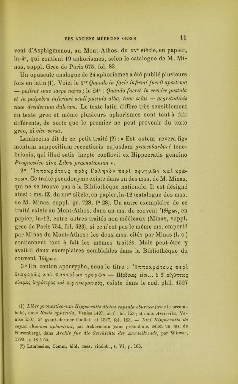 vent d’Asphigmenou, au Mont-Athos, du xv® siècle, en papier, in-4°, qui contient 19 aphorismes, selon le catalogue de M. Mi- nas, suppl. Grec de Paris 675, fol. 83. Un opuscule analogue de 24 aphorismes a été publié plusieurs fois en latin (1). Voici le 1®^ Qimndo in fade infirmi fuerit apostema — pallent suae saepe nares ; le 24® : Quando fuerit in cervice pustula et in palpebra inferiori oculi pustula aida, tune scias — aegritudmis suae desiderium dulcium. Le texte latin diffère très sensiblement du texte grec et même plusieurs aphorismes sont tout à fait différents, de sorte que le premier ne peut provenir du texte grec, ni vice versa. Lambecius dit de ce petit traité (2) : « Est autem révéra fîg- mentum suppositium recentioris cujusdam graecobarbari tene- brionis, qui illud satis inepte conflavit ex Hippocratis genuino Prognostico sive Libre praenotionum ». 2® ‘ï'TU'Koy.pàxouç -irpo*; raXY)vbv '^repl cçuYP-wv xai %pà- G£iov. Ce traité pseudonyme existe dans un des mss. de M. Minas, qui ne se trouve pas à la Bibliothèque nationale. Il est désigné ainsi : ms. IZ, duxiv® siècle, en papier,in-12 (catalogue des mss. de M. Minas, suppl. gr. 728, f® 28). Un autre exemplaire de ce traité existe au Mont-Athos, dans un ms. du couvent ’lb'/jpwv,. en papier, in-12, entre autres traités non médicaux (Minas, suppl. grec de Paris 754, fol. 523), si ce n’est pas le même ms. emporté par Minas du Mont-Athos : les deux mss. cités par Minas (1. c.) contiennent tout à fait les mêmes traités. Mais peut-être y avait-il deux exemplaires semblables dans la Bibliothèque du couvent ’lbïjpwv. 3°Un centon apocryphe, sous le titre : 'iTUTuoîtpàTouç -jïspl Siaçopaç 7.ai TuavTofwv xpo^wv — IIépbiy.é(; eiGi... ô S’aiyuTUTioç y,ua|j.oç uypoTspo; *Aai TTspixTwp.aiaoç, existe dans le cod. phil. 1527 (1) Liberpronosticorum Hippocratis dictus capsula eburnea (avec le préam- bule), dans Rasis opuscula, Venise 1497, in-f , fol. 153; et dans Articella, Ve- nise 1507, 2^ avant-dernier feuillet, et 1527, fol. 193. — Divi Hippocratis de capsa eburnea aphorismi, par Ackermann (sans préambule, selon un ms. de Nüremberg), dans Archiv für die Geschichte der Arzneikunde^ par Witwer, 1790, p. 48 à 55. (2) Lambecius, Comm. bibl. caes. vindob., t. VI, p. 105.