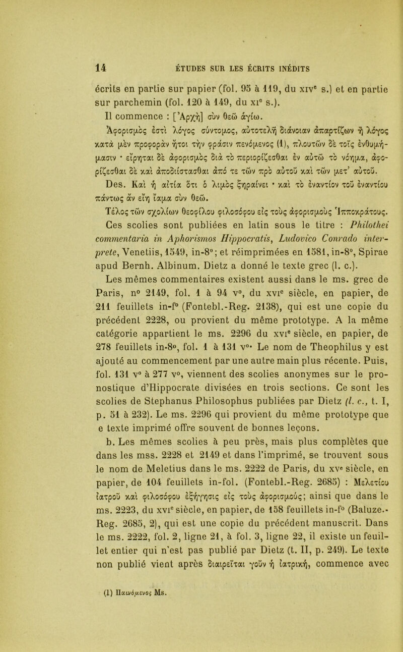 écrits en partie sur papier (fol. 95 à 119, du xiv® s.] et en partie sur parchemin (fol. 120 à 149, du xi° s.). Il commence : [’ApX'î)] 6ew ocYtw. Açopia[j.bç èaii auvTop.oç, auiOTs).^ biàvoiav dcTuapTi^wv Xo^oç xaià p.£V xpoçopàv t^toi ty)v çpaatv 'jrevbp.evoç (1), tuXouiwv Be toTç èvOup/r^- p.aaiv • eipYjTai Be àçopia[j.bç Bià xb Tuspiopi^ecOai èv auiw xb v6‘/)[j.a, à^o- pi'^£a6ai Bb y,ai à7:oBu'axaG0at qlizô x£ xûv 'irpb auxou xal xôv p.£x’ aùxou. Des. Kat y; aixia oxi ô Xip.bç ?'^patv£i • 7.al xb èvavxiov xoü èvavxi'ou Tcdvxwç dv £iV^ ïap.a auv 6£Ô. TéXoçxtov ax_oX(wv OeoçiXou çiXogoçou £iç xouç àçopi,c[j.ou<; 'I::7ücy.pdxou(;. Ces scolies sont publiées en latin sous le titre : Phüothei commentaria in Aphorismos Hippocratis^ Ludovico Conrado inter- prète^ Venetiis, 1549, in-8 ; et réimprimées en 1581, in-8°, Spirae apud Bernh. Albinum. Dietz a donné le texte grec (1. c.). Les mêmes commentaires existent aussi dans le ms. grec de Paris, n° 2149, fol. 1 à 94 v», du xvi® siècle, en papier, de 211 feuillets in-P (Fontebl.-Reg. 2138), qui est une copie du précédent 2228, ou provient du même prototype. A la même catégorie appartient le ms. 2296 du xvi® siècle, en papier, de 278 feuillets in-8o, fol. 1 à 131 v°* Le nom de Theophilus y est ajouté au commencement par une autre main plus récente. Puis, fol. 131 V à 277 yo, viennent des scolies anonymes sur le pro- nostique d’Hippocrate divisées en trois sections. Ce sont les scolies de Stephanus Philosophus publiées par Dietz (l. c., t. I, p. 51 à 232). Le ms. 2296 qui provient du même prototype que e texte imprimé offre souvent de bonnes leçons. b. Les mêmes scolies à peu près, mais plus complètes que dans les mss. 2228 et 2149 et dans l’imprimé, se trouvent sous le nom de Meletius dans le ms. 2222 de Paris, du xv« siècle, en papier, de 104 feuillets in-fol. (Fontebl.-Reg. 2685) : M£X£xiou laxpoîi y.al çiXoaoçou £iç xouç àçopiap.ou(; ; ainsi que dans le ms. 2223, du xvF siècle, en papier, de 158 feuillets in-ff (Baluze.- Reg. 2685, 2), qui est une copie du précédent manuscrit. Dans le ms. 2222, fol. 2, ligne 21, à fol. 3, ligne 22, il existe un feuil- let entier qui n’est pas publié par Dietz (t. II, p. 249). Le texte non publié vient après Biaip£ixai youv y; îaxpixYj, commence avec (1) Ilau»o/Aâvo5 Ms.