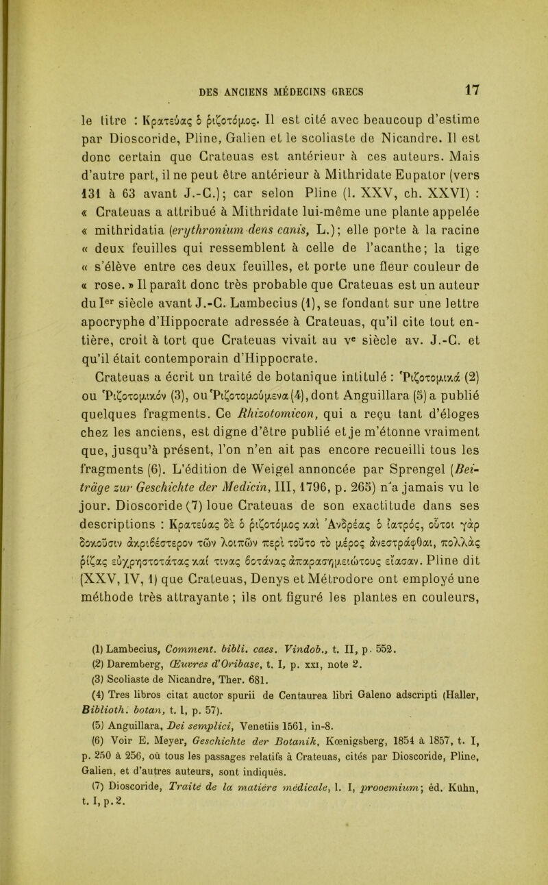 le titre : Kpaxsuaç b ptt^OTO[xoç. Il est cité avec beaucoup d’estime par Dioscoride, Pline, Galien et le scoliaste de Nicandre. 11 est donc certain que Crateuas est antérieur à ces auteurs. Mais d’autre part, il ne peut être antérieur à Mithridate Eupator (vers 131 à 63 avant J.-G.); car selon Pline (1. XXV, ch. XXVI) : « Crateuas a attribué à Mithridate lui-même une plante appelée « mithridatia {erythronium dens canis, L.); elle porte à la racine « deux feuilles qui ressemblent à celle de l’acanthe; la tige « s’élève entre ces deux feuilles, et porte une fleur couleur de a rose. » Il paraît donc très probable que Crateuas est un auteur du I®^ siècle avant J.-G. Lambecius (1), se fondant sur une lettre apocryphe d’Hippocrate adressée à Crateuas, qu’il cite tout en- tière, croit à tort que Crateuas vivait au v® siècle av. J.-G. et qu’il était contemporain d’Hippocrate. Crateuas a écrit un traité de botanique intitulé : (2) ou *Piî^oxop.i/.6v (3), ou*Piî^oxogoug£va(4),dont Anguillara (5) a publié quelques fragments. Ce Rhizotomicon, qui a reçu tant d’éloges chez les anciens, est digne d’être publié et je m’étonne vraiment que, jusqu’à présent, l’on n’en ait pas encore recueilli tous les fragments (6). L’édition de Weigel annoncée par Sprengel (Bei- tràge zur Geschichte der Medicin, III, 1796, p. 265) na jamais vu le jour. Dioscoride (7) loue Crateuas de son exactitude dans ses descriptions : Kpaxeuaç Be 6 pii^oxopioç 7,ai ’AvBpéaç 6 laxpoç, ouxot Boy.outJiv à/,pi6éax£pov xwv Xoitcwv 'JU£pi xouxo xb gépoç àv£axpàçOai, TroXXàç pi^aç £Ù7p-r]axoxàxaç/.ai xivaç 6oxavaç à7uapaar/p£(,ü)xouç £l'aaav. Pline dit (XXV, IV, 1) que Crateuas, Denys et Métrodore ont employé une méthode très attrayante ; ils ont figuré les plantes en couleurs, (1) Lambecius, Comment, bihli. caes. Vindob., t. II, p. 552. (2) Daremberg, Œuvres d’Oribase^ t. I, p. xxi, note 2. (3) Scoliaste de Nicandre, Ther. 681. (4) Très libres citât auctor spurii de Centaurea libri Galeno adscripti (Haller, Biblioth, botan, t. l, p. 57). (5) Anguillara, Dei semplici, Venetiis 1561, in-8. (6) Voir E. Meyer, Geschichte der Botanik, Kœnigsberg, 1854 à 1857, t. I, p. 250 à 256, où tous les passages relatifs à Crateuas, cités par Dioscoride, Pline, Galien, et d’autres auteurs, sont indiqués. (7) Dioscoride, Traité de la matière médicale, 1. I, prooemium\ éd. Kühn, t. I, p. 2.