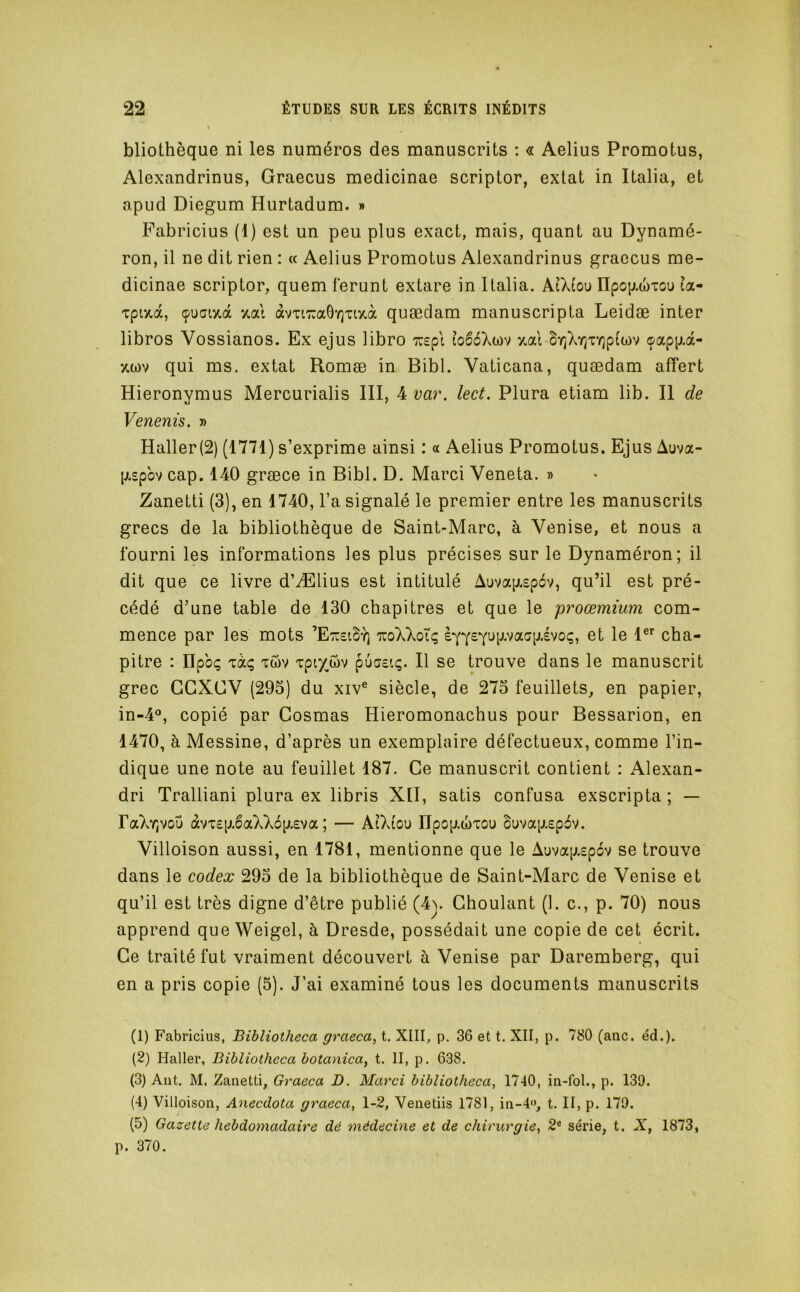 bliothèque ni les numéros des manuscrits : « Aelius Promotus, Alexandrinus, Graecus medicinae scriptor, extat in Italia, et apud Diegum Hurtadum. » Fabricius (1) est un peu plus exact, mais, quant au Dynamé- ron, il ne dit rien : « Aelius Promotus Alexandrinus graecus me- dicinae scriptor, quem feront extare in Italia. AiXiou npo{j.(t)iou îa- Tpaa, çuGi7.à xal àvTi7:a0Y]Ti7.à quædam manuscripta Leidæ inter libros Vossianos. Ex ejus libro Trsp'i îoêé'km y.ai or/X'/]TY)piwv <papp.a- xü)v qui ms. extat Romæ in Bibl. Vaticana, quædam affert Hieronymus Mercurialis III, 4 va?\ lect. Plura etiam lib. Il de Venenis. » Haller(2) (1771) s’exprime ainsi : « Aelius Promotus. Ejus Auva- [jt.£pbv cap. 140 græce in Bibl. D. Marci Veneta. » Zanetti (3), en 1740, l’a signalé le premier entre les manuscrits grecs de la bibliothèque de Saint-Marc, à Venise, et nous a fourni les informations les plus précises sur le Dynaméron; il dit que ce livre d’Ælius est intitulé Auva[j.£p6v, qu’il est pré- cédé d’une table de 130 chapitres et que le proœmium com- mence par les mots ’EtteiS'c tuoXXoÎç èyy£Yup.vaap.évoç, et le 1®*^ cha- pitre : npbç Tàç Twv Tpiy^ôv puc£iç. Il se trouve dans le manuscrit grec GCXCV (295) du xiv® siècle, de 275 feuillets, en papier, in-4®, copié par Cosmas Hieromonachus pour Bessarion, en 1470, à Messine, d’après un exemplaire défectueux, comme l’in- dique une note au feuillet 187. Ce manuscrit contient : Alexan- dri Tralliani plura ex libris XII, satis confusa exscripta ; — FaXYjvou àvT£p.6aXX6p.£va ; — AtXiou npop.(î)TOu bavapiEpbv. Villoison aussi, en 1781, mentionne que le Auvap.£p6v se trouve dans le codex 295 de la bibliothèque de Saint-Marc de Venise et qu’il est très digne d’être publié (4>. Ghoulant (1. c., p. 70) nous apprend queWeigel, à Dresde, possédait une copie de cet écrit. Ce traité fut vraiment découvert à Venise par Daremberg, qui en a pris copie (5). J’ai examiné tous les documents manuscrits (1) Fabricius, Bibliotheca graeca, t. XIII, p. 36 et t. XII, p. 780 (anc. éd.). (2) Haller, Bibliotheca botanica^ t. II, p. 638. (3) Aiit. M. Zanetti, Graeca D. Marci bibliotheca, 1740, in-fol., p. 139. (4) Villoison, Anecdota graeca, 1-2, Venetiis 1781, in-4<>, t. II, p. 179. (5) Gazette hebdomadaire dé médecine et de chirurgie, 2« série, t. X, 1873, p. 370.