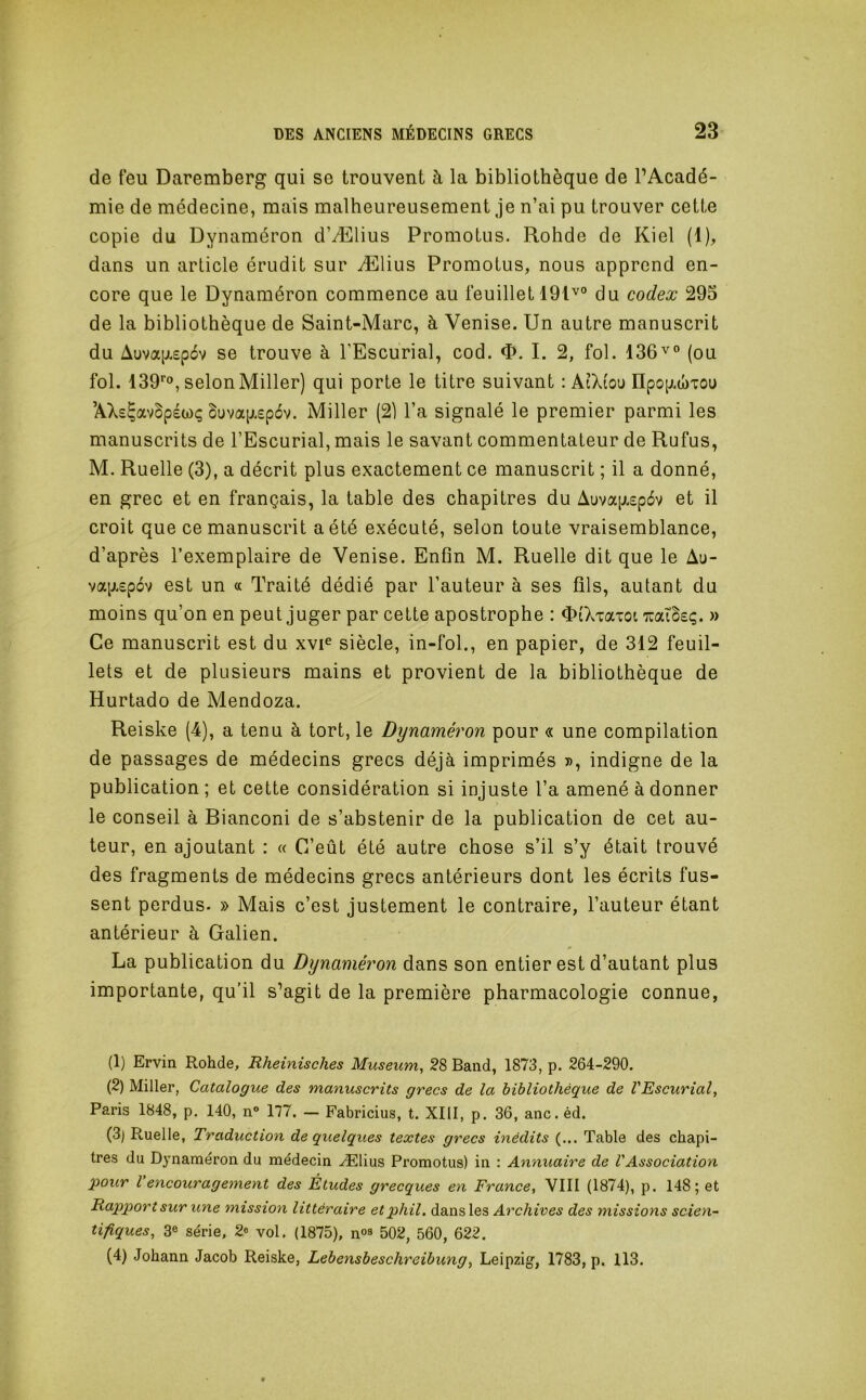 de feu Daremberg qui se trouvent à la bibliothèque de l’Acadé- mie de médecine, mais malheureusement je n’ai pu trouver cette copie du Dynaméron d’Ælius Promotus. Rohde de Kiel (1), dans un article érudit sur Ælius Promotus, nous apprend en- core que le Dynaméron commence au feuillet 191^° du codex 295 de la bibliothèque de Saint-Marc, à Venise. Un autre manuscrit du Auva(jL£p6v se trouve à l’Escurial, cod. <ï>. I. 2, fol. 136v» (ou fol. 139’’o, selon Miller) qui porte le titre suivant : AiXiou IIpop.a)TOu ’AXs^avBpéwç Suvap.£p6v. Miller (21 l’a signalé le premier parmi les manuscrits de l’Escurial, mais le savant commentateur de Rufus, M. Ruelle (3), a décrit plus exactement ce manuscrit ; il a donné, en grec et en français, la table des chapitres du Auvap.£p6v et il croit que ce manuscrit a été exécuté, selon toute vraisemblance, d’après l’exemplaire de Venise. Enfin M. Ruelle dit que le Au- va[jL£pov est un « Traité dédié par l’auteur à ses fils, autant du moins qu’on en peut juger par cette apostrophe : OiXiaxoi TCaT3£ç. » Ce manuscrit est du xvF siècle, in-fol., en papier, de 312 feuil- lets et de plusieurs mains et provient de la bibliothèque de Hurtado de Mendoza. Reiske (4), a tenu à tort, le Dynaméron pour « une compilation de passages de médecins grecs déjà imprimés », indigne de la publication ; et cette considération si injuste l’a amené à donner le conseil à Bianconi de s’abstenir de la publication de cet au- teur, en ajoutant : « C’eût été autre chose s’il s’y était trouvé des fragments de médecins grecs antérieurs dont les écrits fus- sent perdus. » Mais c’est justement le contraire, l’auteur étant antérieur à Galien. La publication du Dynaméron dans son entier est d’autant plus importante, qu'il s’agit de la première pharmacologie connue, (1) Ervia Rohde, Rheinisches Muséum, 28 Band, 1873, p. 264-290. (2) Miller, Catalogue des manuscrits grecs de la bibliothèque de VEscurial, Paris 1848, p. 140, n» 177. — Fabricius, t. XIII, p. 36, anc. éd. (3) Ruelle, Traduction de quelques textes grecs inédits (... Table des chapi- tres du Dynaméron du médecin Ælius Promotus) in : Annuaire de VAssociation pour l encouragement des Études grecques en France, VIII (1874), p. 148; et Rapporteur une mission littéraire etphil, dans les Archives des missions scien- tifiques, 3® série, 2® vol. (1875), n°a 502, 560, 622. (4) Johann Jacob Reiske, Lebensbeschreibung, Leipzig, 1783, p. 113.