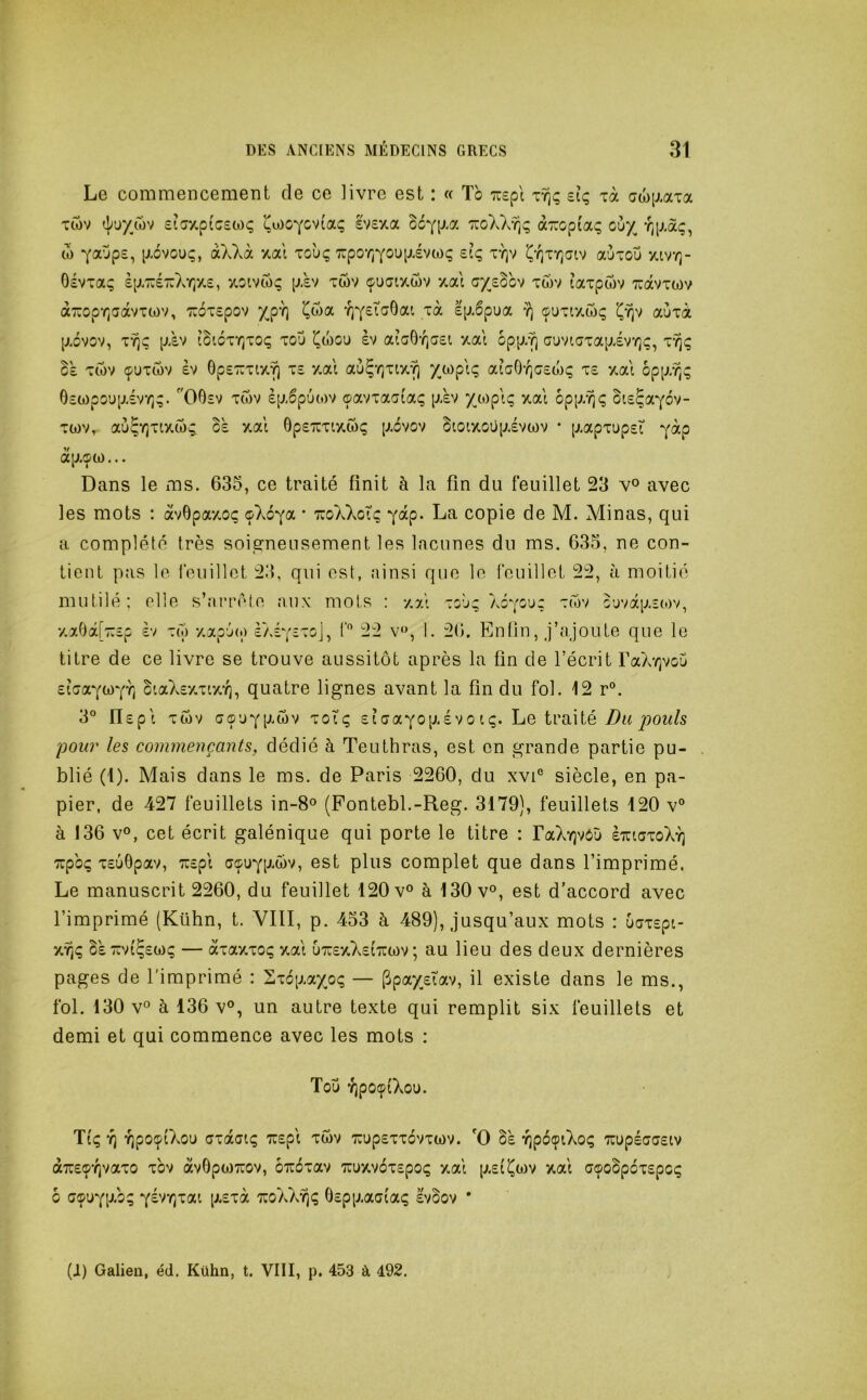 Le commencement de ce livre est : « Tb ty); £iç xà Tîov sicixpicswç i^u)OYCv(aç £V£îta So^lJ-oc ttoXXyîç aTïopiaç où/ tb 7aùp£, pivouç, àXXà xat to'uç xpo*/)YOU[jivtoç £tç vqv aùxoù xivt]- Oévxa; £p-7U£7:XYjX£, xoivtoç p-£V xwv (fuatxwv xal a/£bbv xwv laxpwv ravxwv àropr^aavxwv, ':r6x£pov /p't) ^Cxx r^^eXa^ai xà Ip.bpua 7^ cpuxixtoç aùxà [j.cvov, xy)s pAv îbicxr/xoç xoù i^tbou èv aîa6't)G£i xai opp/^ auviaxapiv't];;, x'^ç Zï xtbv (puxtbv £V Op£x:xtxY] x£ xal aù^Yjxix’^ ata0‘rja£O)ç x£ xat bpp/Tjç 6£a)po'jpiv‘t;;. ''O0£v xtov èpiputov ©avxaaiaç p-àv ZO)piç xai 6pp/?i<; ot£ÇaYov- xwv, aù^Yjxtxtbi; 0£ xal 0p£'7rxtxibç p-6vov btoixoüpivtov • p.apxup£i ^àp ap.<pü)... Dans le ms. 635, ce traité finit à la fin du feuillet 23 v° avec les mots : àvOpaxoç o\ô-^ol * TzoXkoXq Y^p- La copie de M. Minas, qui a complété très soija^neusement les lacunes du ms. 635, ne con- tient pas le rouillct 23, qui est, ainsi que le feuillet 22, à moitié mutilé; elle s’arrête aux mots : 7,5il xoù^ Xôyouz ouvap.îtov, v.a0â[7:£p èv xto xapùt.) èXéYîxoj, f'’ 22 v‘>, 1. 26. En lin, j’ajoute que le litre de ce livre se trouve aussitôt après la fin de l’écrit raA’/)voù ^lG(x,yb)yT^ ciaZ£y,xa*r), quatre lignes avant la fin du fol. 12 r°. 3° Il£pt xtbv GÇ’JYP^wv xoîç £ î G a ^0 p. £ V O i ç. Le ti’ai té j90w/s poiü' les commençants, dédié à Teuthras, est en grande partie pu- blié (i). Mais dans le ms. de Paris 2260, du xvP siècle, en pa- pier, de 427 feuillets in-8° (Pontebl.-Reg. 3179), feuillets 120 v“ à 136 v°, cet écrit galénique qui porte le titre : FaXYjvôù £tugxoXy] xpbç X£u8pav, 7:£pl G^u^p^wv, est plus complet que dans l’imprimé. Le manuscrit 2260, du feuillet 120 v° à 130 v°, est d’accord avec l’imprimé (Kühn, t. VIII, p. 433 à 489), jusqu’aux mots : ÙGX£pi- §£7:v{Ç£(i)ç — àxaxxoç xal u7U£xZ£(ti:ü)v ; au lieu des deux dernières pages de l'imprimé : Sxop.a/oç — (3pa/£Îav, il existe dans le ms., fol. 130 v° à 136 v°, un autre texte qui remplit six feuillets et demi et qui commence avec les mots : Toîj -îjpotpiXou. TlÇ '?) YJpOÇlXoU GXdCGtÇ 7U£pl XWV 7UUp£Xx6vX(i)V. O §£ YjpbçiXoÇ 'TCüpéGG£lV à7C£Ç'r)vaxo xbv àvOpWTuov, oTrbxav 7üuxv6x£pO(; xal p.£(^wv xal G©oSp6x£pC(; 6 G®üYP-b; '^(irr^'zcLi [JL£xà tcoaX^ç 0£pp.aGtaç èvbov *