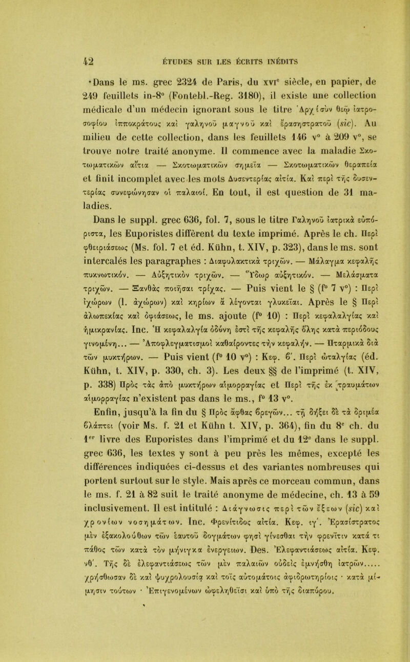 •Dans le ms. grec 2324 de Paris, du xvP siècle, en papier, de 249 feuillets in-8° (Fontebl.-Reg. 3180), il existe une collection médicale d’un médecin ignorant sous le titre 'Apy taùv Bsép iaxpo- aocpi'ou iTnTOxpaTOUi; xa't YaXrjvoù (JiaYVOÎ) xa't spaaTjdxpaxoo [sic). Au milieu de cette collection, dans les feuillets 146 v° à 209 v, se trouve notre traité anonyme. Il commence avec la maladie Sxo- xcopiaxixwv aixta — Sxoxcopiaxixcüv (3'f]\x€i>x — Sxoxü)pLaxtxâ>v Ospaiteta et finit incomplet avec les mots Aua£vxep(ai; aîx(a. Kat irspi xrjÇ ouasv- xep^aç duvecpiüvvjaav oi rcalouol. En tout, il est question de 31 ma- ladies. Dans le suppl. grec 636, fol. 7, sous le titre raXrjvou ’iaxptxà euxco- piaxa, les Euporistes diffèrent du texte imprimé. Après le ch. IIspî cpOetpiàaswç (Ms. fol. 7 et éd. Kühn, t. XIV, p. 323), dans le ms. sont intercalés les paragraphes : AtacpuXaxxtxà xpty^wv. — MàXaypta xscpaXïj<; ■TCUxvwxixov. — Au^rjxtxôv xpty^wv. — ''Tocop au$7)xix6v. — MeXacyp-axa xpiy^wv. — Savôàç TtoiTjaai xpfy^aç, — Puis vient le § (f“ 7 v°) : Ilept ly^tipwv (1. ày^wpwv) xat XY]p{wv a Xéyovxai YXuxetai. Après le § Ilepi àXü)7rsx(ac: xaî ôcptàaetoç, le ms. ajoute (f® 10) : Ilepi xecpaXaXyfaç xaî l)puxpav(aç. Inc. 'H xecpaXaXyia ôSüvtq soxt xïjç xecpaX^jç oXrjç xaxà TXEpioSouç Ytvop.£V7)... — ’A7iocpX£Ypiaxtap.ot xa0a(povxeç x-^v xEcpaX^^v. — Ilxappiixà 8tà xwv {jLuxxTfipwv. — Puis vient (f® 10 v®) : Kecp. 6'. Ilepî toxaXYÎa<; (éd. Kühn, t. XIV, p. 330, ch. 3). Les deux §§ de l’imprimé (t. XIV, p. 338) IIpôç xàç àno [xuxxï^pwv atpLoppaYtaç et ïlepi xîjç ex 'jpaupiaxtov al(jLoppocYla«; n’existent pas dans le ms., f® 13 v®. Enfin, jusqu’à la fin du § npôç acp6aç êpsYwv... x^ Si^^et 8e xà Spcptéa êXàîrxet (voir Ms. f. 21 et Kühn t. XIV, p. 364), fin du 8® ch. du 1®® livre des Euporistes dans l’imprimé et du 12® dans le suppl. grec 636, les textes y sont à peu près les mêmes, excepté les différences indiquées ci-dessus et des variantes nombreuses qui portent surtout sur le style. Mais après ce morceau commun, dans le ms. f. 21 à 82 suit le traité anonyme de médecine, ch. 13 à 59 inclusivement. Il est intitulé : AtàYvwaiç irepi xîôv e^ewv [sic) xaî ypovîwv voar) jxàx ü)v. Inc. ‘hpevîxtSoç atxîa. Kscp. ty’. ’Epaa(<Txpaxo<; |JL£V e^axoXoûOwv xîov lauxou ooY[Jt.àxoiv cpajaî ytveffOai xtiv cppevTxtv xaxà xi TiàOoç xîov xaxà xov |xi^vtYxa evepystiov. Des. ’EXecpavxtàcrewç aîxia. Ke<f. vO'. oè èXecpavxiàcjewç xîov (xev TiaXatwv oùoeîç ep-Vï^aOr) taxptov ypy^aOwaav Se xaî t|;uypoXou(TÎa xaî xoTc auxo[jLàxot<; à(piopwx7)pîoi<; • xaxà pLi- |XTjCrtv xouxiov * ’EirtY£vopLévtov cüçpeXr,OeîcTi xaî ütto xrjç oiaTTupou,