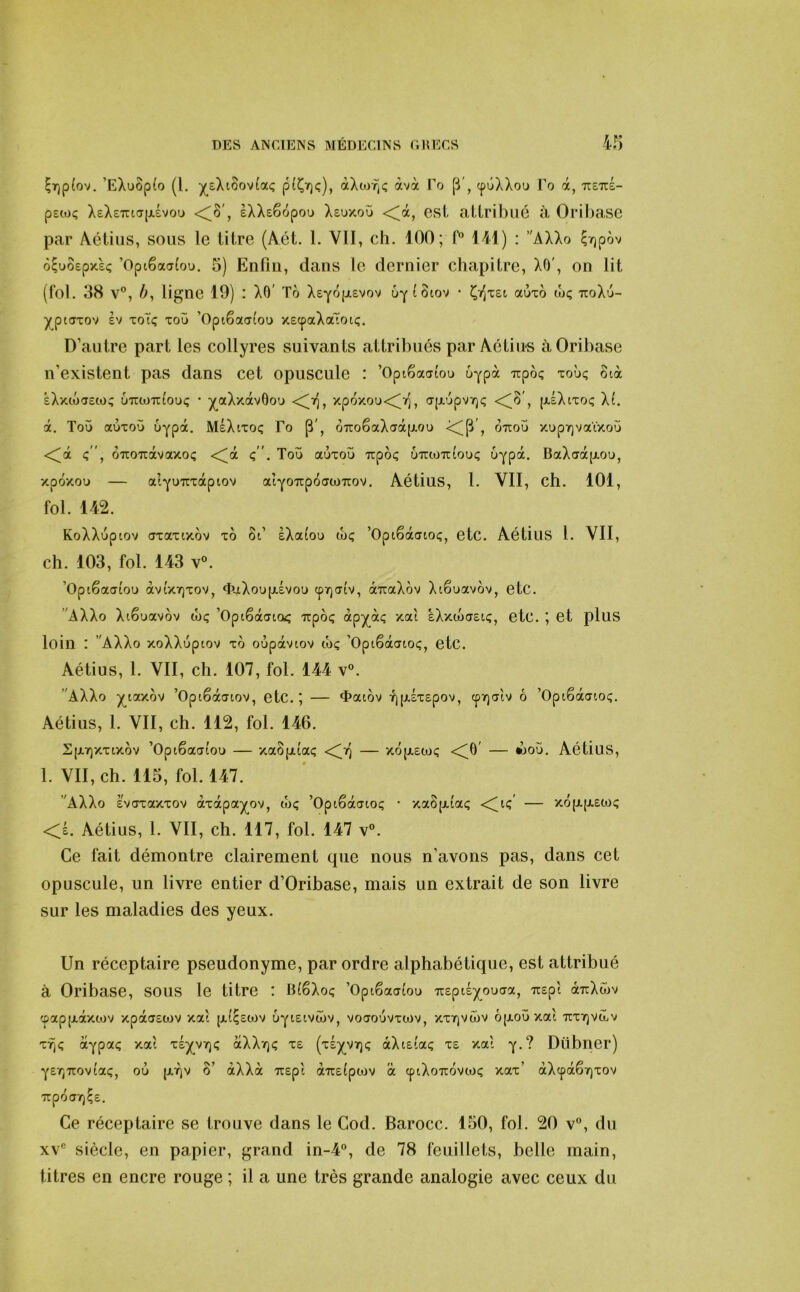 ^r)p(ov, ’EXuôp(o (l. ^eXi8ov(aç pt^Yjç), àXtofjç àvà Po cpûXXou Po à, ttettÉ- petoç XeXETucrp,Évou , eXXsêopou Xsuxoü <^à, esl attribué à Oribase par Aétius, sous le titre (Aét. 1. VII, ch. 100; f” 141) : ’'AXXo ^irjpàv o^uôepxeç ’Optêaa(ou, 5) Enfin, dans le dernier chapitre, XO', on lit (fol. 38 v”, />, ligne 19) : XO' To Xsyoijlevov 6y^Ôiov • aùxo wç TToXu- y_pt(Txov SV xoTç xoü ’Opiêaatou xscpaXatotç. D’autre part les collyres suivants attribués par Aétius à Oribase n’existent pas dans cet opuscule : ’OpiSautou 6ypà irpo? xoùç otà àXxtocjew? u'juo'jîbuç • ^(^aXxàvOou <^>], xpoxou<^ï], a[xupv7)i; (-*-^Xtxoç X(. à. Tou auxoü uypa. MeXtxoc; Po 6Tto6aXaà(ji,ou <C^P', OTtou xupr)vatxoü <^dt 6'iio'iràvaxoç <^à ç. Tou aùxoù Trpôç UTctoTttouç uypà. BaXaàjAOu, xpoxou — at^uTcxapiov aiYOïrpotTwirov. Aétius, 1. VII, ch. 101, fol. 142. KoXXuptov (Txaxixov xo 8t’ eXa(ou wç ’Optêàatoç, etc. Aétius l. VII, ch. 103, fol. 143 V®. ’Opiêaaiou àvtx7]xov, <îuXoupi.évou (pï)atv, airaXov Xtêuavov, etC. AXXo Xtêuavov wç ’Optêâato^ irpoç 4pX'^‘^ sXxoxrstç, etc. ’, et pluS loin : AXXo xoXXuptov xo oùpàvtov tbç ’Opiêàatoç, etc. Aétius, 1. VII, ch. 107, fol. 144 v®. AXXo ^laxov ’Optêàatov, etc.; — <î>at,ov Y][j.Éx£pov, cpTQotv ô ’Opiêàaioç. Aétius, 1. VII, ch. 112, fol. 146. SpL7)Xxtxov ’Optêaai'ou — xaSpitaç <^7) — xopiEox; <^ô' — woù. Aétius, 1. VII, ch. 115, fol. 147. AXXo Evaxaxxov àxàpa^ov, wç ’Optêàcuoç • xaôjxiaç — xojj.(i,£W<; <£. Aétius, 1. VII, ch. 117, fol. 147 v®. Ce fait démontre clairement que nous n’avons pas, dans cet opuscule, un livre entier d’Oribase, mais un extrait de son livre sur les maladies des yeux. Un réceptaire pseudonyme, par ordre alphabétique, est attribué à Oribase, sous le titre : BfSXoç ’Opiêaaiou TiEptÉY^ouaa, 7i£pt àTrXwv ',pap[xàxtov xpaoEWV xat |x(^£0t)v UYtetvîbv, voaouvxwv, xxtqvwv ô(JLOÙxal TiXTjVcûv xf)<; ctypaç xat X£^V7)<; aXXïjç x£ (xÉ^vtjç àXtEtaç x£ xat y*? Dübner) YSTjTTOVtaç, où (jf^v 8’ àXXà Tt£pt aTC£(pcov à cptXouovwc; xax’ àXcpàêrjxov Trpoa7)Ç£. Ce réceptaire se trouve dans le Cod. Barocc. 150, fol. 20 v®, du XV® siècle, en papier, grand in-4®, de 78 feuillets, belle main, titres en encre rouge ; il a une très grande analogie avec ceux du