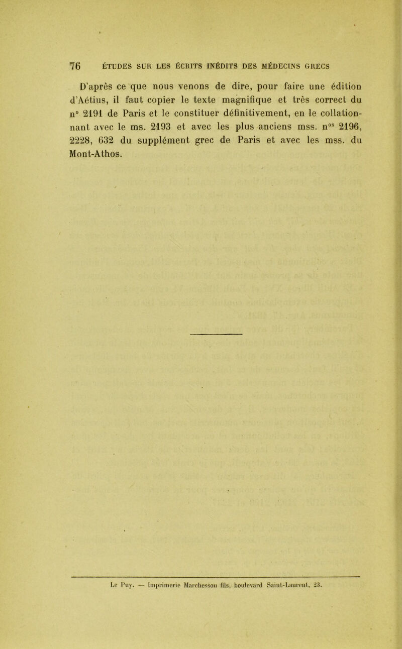 D’après ce que nous venons de dire, pour faire une édition d’Aétius, il faut copier le texte magnifique et très correct du n° 2191 de Paris et le constituer définitivement, en le collation- nant avec le ms. 2193 et avec les plus anciens mss. n°® 2196, 2228, 632 du supplément grec de Paris et avec les mss. du Mont-Athos. Lc' Piiy. — Imprimerie Marcliessoii fils, boulevard Sainl.-Lauroiil, ^3.