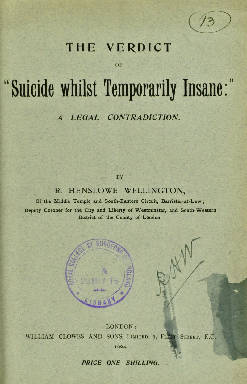 THE VERDICT OF Suicide whilst Temporarily Insane A LEGAL CONTRADICTION. BY R. HENSLOWE WELLINGTON, Of the Middle Temple and South-Eastern Circuit, Barrister-at-Law ; Deputy Coroner for the City and Liberty of Westminster, and South-Western District of the County of London. LONDON: WILLIAM CLOWES AND SONS, Limited, 7, FlI 1904. Street, E.C. PRICE ONE SHILLING.