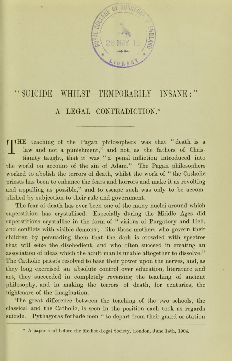 “SUICIDE WHILST TEMPORARILY INSANE:” A LEGAL CONTRADICTION.* . f I ^HE teaching of the Pagan philosophers was that “ death is a law and not a punishment,” and not, as the fathers of Chris- tianity taught, that it was “ a penal infliction introduced into the world on account of the sin of Adam.” The Pagan philosophers worked to abolish the terrors of death, whilst the work of “ the Catholic priests has been to enhance the fears and horrors and make it as revolting and appalling as possible,” and to escape such was only to be accom- plished b}^ subjection to their rule and government. The fear of death has ever been one of the many nuclei around which superstition has crystallised. Especially during the Middle Ages did superstitions crystallise in the form of “ visions of Purgatory and Hell, and conflicts Avith visible demons ;—like those mothers who govern their children by persuading them that the dark is crowded A\dtli spectres I that avIII seize the disobedient, and who often succeed in creating an association of ideas Avhich the adult man is unable altogether to dissolve.” The Catholic priests resolved to base their power upon the nerves, and, as they long exercised an absolute control over education, literature and art, they succeeded in completely reversing the teaching of ancient philosophy, and in making the terrors of death, for centuries, the nightmare of the imagination. The great difference between the teaching of the two schools, the classical and the Catholic, is seen in the position each took as regards suicide. Pythagoras forbade men “ to depart from their guard or station * A paper read before the Medico-Legal Society, London, Jane 14th, 1904.