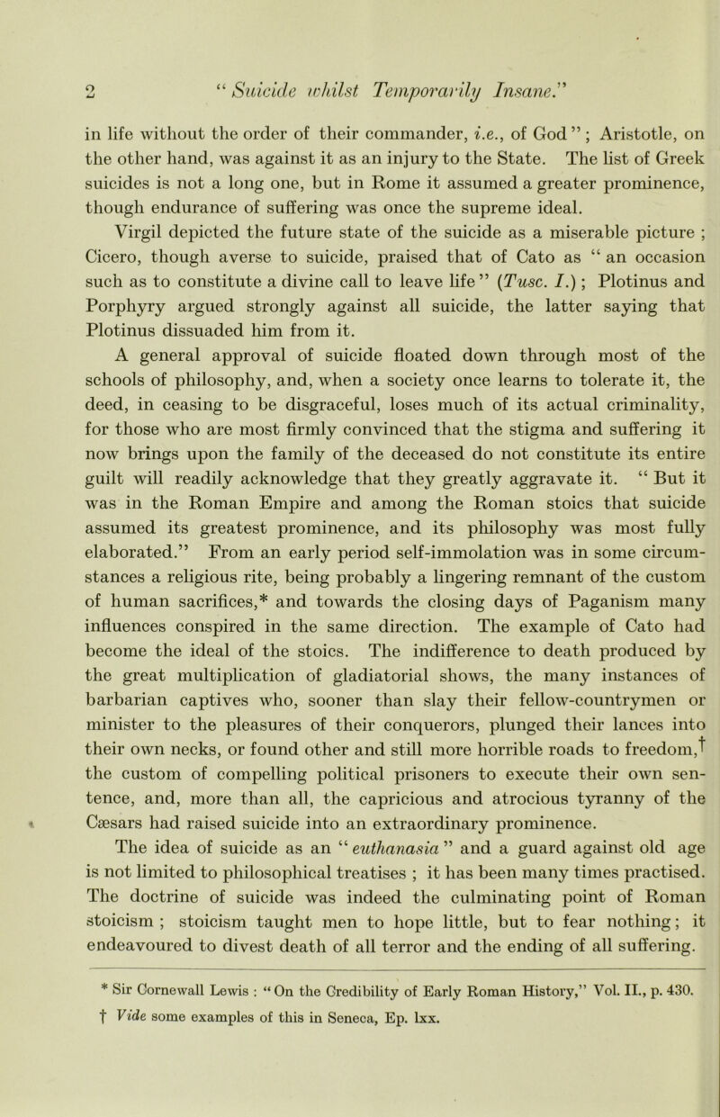 in life without the order of their commander, i.e., of God” ; Aristotle, on the other hand, was against it as an injury to the State. The list of Greek suicides is not a long one, but in Rome it assumed a greater prominence, though endurance of suffering was once the supreme ideal. Virgil depicted the future state of the suicide as a miserable picture ; Cicero, though averse to suicide, praised that of Cato as “an occasion such as to constitute a divine call to leave life” (Tusc. I.); Plotinus and Porphyry argued strongly against all suicide, the latter saying that Plotinus dissuaded him from it. A general approval of suicide floated down through most of the schools of philosophy, and, when a society once learns to tolerate it, the deed, in ceasing to be disgraceful, loses much of its actual criminality, for those who are most firmly convinced that the stigma and suffering it now brings upon the family of the deceased do not constitute its entire guilt will readily acknowledge that they greatly aggravate it. “ But it was in the Roman Empire and among the Roman stoics that suicide assumed its greatest prominence, and its philosophy was most fully elaborated.” From an early period self-immolation was in some circum- stances a religious rite, being probably a lingering remnant of the custom of human sacrifices,* and towards the closing days of Paganism many influences conspired in the same direction. The example of Cato had become the ideal of the stoics. The indifference to death produced by the great multiplication of gladiatorial shows, the many instances of barbarian captives who, sooner than slay their fellow-countrymen or minister to the pleasures of their conquerors, plunged their lances into their own necks, or found other and still more horrible roads to freedom,t the custom of compelling political prisoners to execute their own sen- tence, and, more than all, the capricious and atrocious tyranny of the Caesars had raised suicide into an extraordinary prominence. The idea of suicide as an “ euthanasia ” and a guard against old age is not limited to philosophical treatises ; it has been many times practised. The doctrine of suicide was indeed the culminating point of Roman stoicism ; stoicism taught men to hope little, but to fear nothing; it endeavoured to divest death of all terror and the ending of all suffering. * Sir Cornewall Lewis : “On the Credibility of Early Roman History,” Vol. II., p. 430. t Vide some examples of this in Seneca, Ep. lxx.
