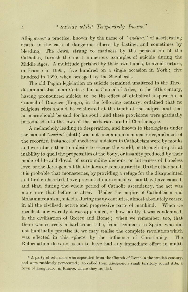 Albigenses* a practice, known by the name of “ endura,” of accelerating death, in the case of dangerous illness, by fasting, and sometimes by bleeding. The Jews, strung to madness by the persecution of the Catholics, furnish the most numerous examples of suicide during the Middle Ages. A multitude perished by their own hands, to avoid torture, in France in 1095 ; five hundred on a single occasion in York ; five hundred in 1320, when besieged by the Shepherds. The old Pagan legislation on suicide remained unaltered in the Theo- dosian and Justinian Codes ; but a Council of Arles, in the fifth century, having pronounced suicide to be the effect of diabolical inspiration, a Council of Bragues (Braga), in the following century, ordained that no religious rites should be celebrated at the tomb of the culprit and that no mass should be said for his soul ; and these provisions were gradually introduced into the laws of the barbarians and of Charlemagne. A melancholy leading to desperation, and known to theologians under the nameof “acedia” (sloth), was not uncommon in monasteries, and most of the recorded instances of mediaeval suicides in Catholicism were by monks and were due either to a desire to escape the world, or through despair at inability to quell the propensities of the body, or insanity produced by their mode of life and dread of surrounding demons, or bitterness of hopeless love, or the derangement that follows extreme austerity. On the other hand, it is probable that monasteries, by providing a refuge for the disappointed and broken-hearted, have prevented more suicides than they have caused, and that, during the whole period of Catholic ascendency, the act was more rare than before or after. Under the empire of Catholicism and Mohammedanism, suicide, during many centuries, almost absolutely ceased in all the civilised, active and progressive parts of mankind. When we recollect how warmly it was applauded, or how faintly it was condemned, in the civilisation of Greece and Rome ; Avhen we remember, too, that there was scarcely a barbarous tribe, from Denmark to Spain, who did not habitually practise it, we may realise the complete revolution which was effected in this sphere by the influence of Christianity. The Reformation does not seem to have had any immediate effect in multi- * A party of reformers who separated from the Church of Rome in the twelfth century, and were ruthlessly persecuted ; so called from Albigeois, a small territory round Albi, a town of Languedoc, in France, where they resided.