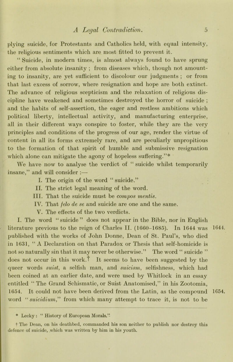 plying suicide, for Protestants and Catholics held, with equal intensity, the religious sentiments which are most fitted to prevent it. “ Suicide, in modern times, is almost always found to have sprung either from absolute insanity ; from diseases which, though not amount- ing to insanity, are yet sufficient to discolour our judgments ; or from that last excess of sorrow, where resignation and hope are both extinct. The advance of religious scepticism and the relaxation of religious dis- cipline have weakened and sometimes destroyed the horror of suicide ; and the habits of self-assertion, the eager and restless ambitions which political liberty, intellectual activity, and manufacturing enterprise, all in their different ways conspire to foster, while they are the very principles and conditions of the progress of our age, render the virtue of content in all its forms extremely rare, and are peculiarly unpropitious to the formation of that spirit of humble and submissive resignation which alone can mitigate the agony of hopeless suffering.”* We have now to analyse the verdict of “ suicide whilst temporarily insane,” and will consider :— I. The origin of the word “ suicide.” II. The strict legal meaning of the word. III. That the suicide must be compos mentis. IV. That felo de se and suicide are one and the same. V. The effects of the two verdicts. I. The word “ suicide ” does not appear in the Bible, nor in English literature previous to the reign of Charles II. (1660-1685). In 1644 was 1641 published with the works of John Donne, Dean of St. Paul’s, who died in 1631, “A Declaration on that Paradox or Thesis that self-homicide is not so naturally sin that it may never be otherwise.” The word “ suicide ” does not occur in this work.t It seems to have been suggested by the queer words suist, a selfish man, and suicism, selfishness, which had been coined at an earlier date, and were used by Whitlock in an essay entitled “ The Grand Schismatic, or Suist Anatomised,” in his Zootomia, 1654. It could not have been derived from the Latin, as the compound 1654 word “ suicidiumC from which many attempt to trace it, is not to be * Lecky : “ History of European Morals.’’ t The Dean, on his deathbed, commanded his son neither to publish nor dostroy this defence of suicide, which was written by him in his youth.