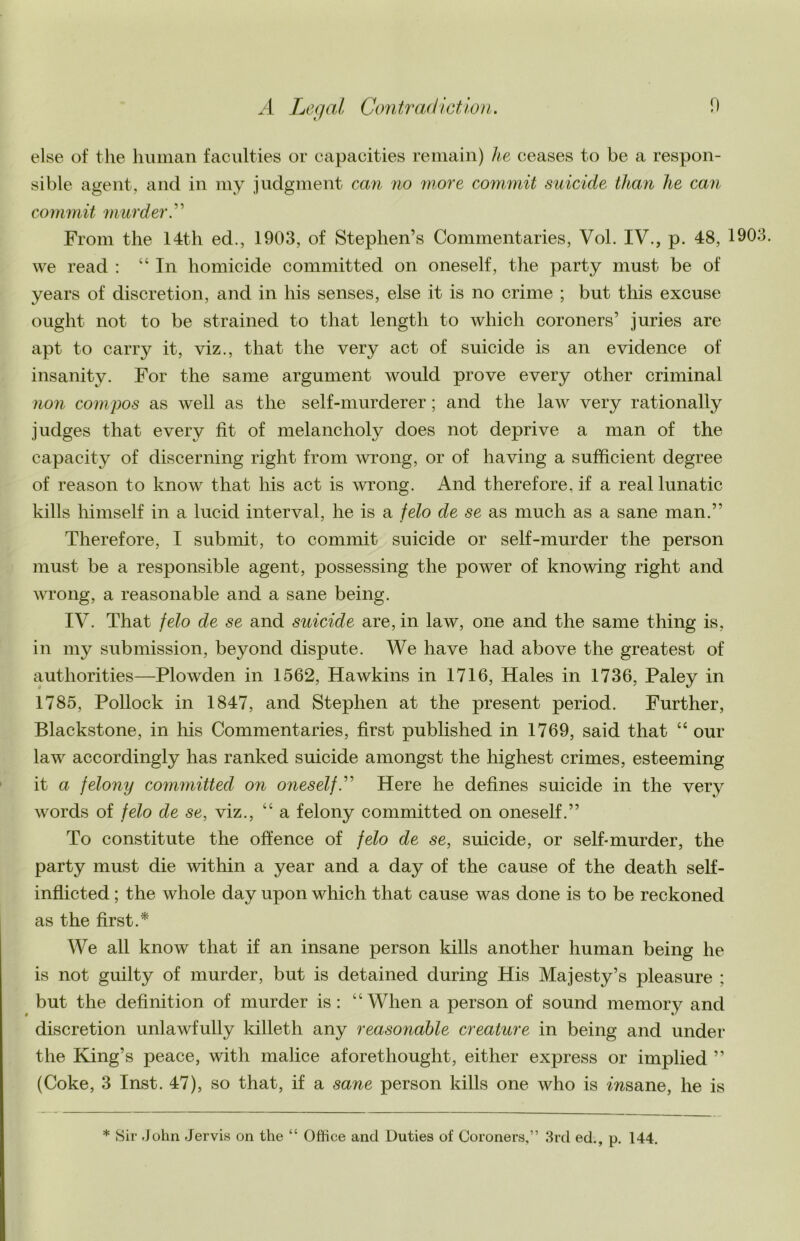 else of the human faculties or capacities remain) he ceases to be a respon- sible agent, and in my judgment can no more commit suicide than he can commit murder A From the 14th ed., 1903, of Stephen’s Commentaries, Vol. IV., p. 48, 1903. we read : “ In homicide committed on oneself, the party must be of years of discretion, and in his senses, else it is no crime ; but this excuse ought not to be strained to that length to which coroners’ juries are apt to carry it, viz., that the very act of suicide is an evidence of insanity. For the same argument would prove every other criminal non compos as well as the self-murderer; and the law very rationally judges that every fit of melancholy does not deprive a man of the capacity of discerning right from Avrong, or of having a sufficient degree of reason to know that his act is wrong. And therefore, if a real lunatic kills himself in a lucid interval, he is a felo de se as much as a sane man.” Therefore, I submit, to commit suicide or self-murder the person must be a responsible agent, possessing the power of knowing right and wrong, a reasonable and a sane being. IV. That felo de se and suicide are, in law, one and the same thing is, in my submission, beyond dispute. We have had above the greatest of authorities—Plowden in 1562, Hawkins in 1716, Hales in 1736, Paley in 1785, Pollock in 1847, and Stephen at the present period. Further, Blackstone, in his Commentaries, first published in 1769, said that “ our law accordingly has ranked suicide amongst the highest crimes, esteeming it a felony committed on oneself A Here he defines suicide in the very words of felo de se, viz., “ a felony committed on oneself.” To constitute the offence of felo de se, suicide, or self-murder, the party must die within a year and a day of the cause of the death self- inflicted ; the whole day upon which that cause was done is to be reckoned as the first.* We all know that if an insane person kills another human being he is not guilty of murder, but is detained during His Majesty’s pleasure ; but the definition of murder is : “When a person of sound memory and discretion unlawfully killeth any reasonable creature in being and under the King’s peace, with malice aforethought, either express or implied ” (Coke, 3 Inst. 47), so that, if a sane person kills one who is msane, he is * Sir John Jervis on the “ Office and Duties of Coroners,” 3rd ed., p. 144.