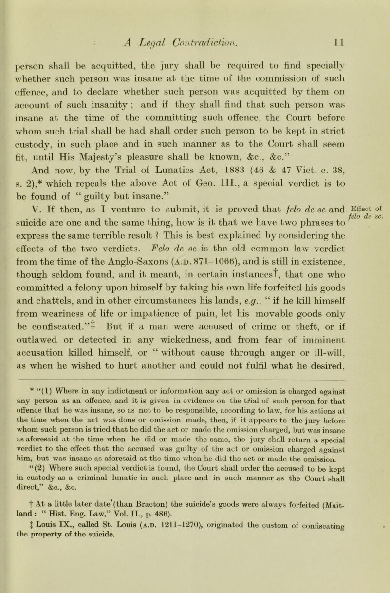 person shall be acquitted, the jury shall be required to lind specially whether such person was insane at the time of the commission of sucli offence, and to declare whether such person was acquitted by them on account of such insanity ; and if they shall find that such person was insane at the time of the committing such offence, the Court before whom such trial shall be had shall order such person to be kept in strict custody, in such place and in such manner as to the Court shall seem fit, until His Majesty’s pleasure shall be known, &c., &c.” And now, by the Trial of Lunatics Act, 1883 (46 & 47 Viet. c. 38, s. 2),* which repeals the above Act of Geo. III., a special verdict is to be found of “ guilty but insane.” V. If then, as I venture to submit, it is proved that felo de se and suicide are one and the same thing, how is it that we have two phrases to express the same terrible result ? This is best explained by considering the effects of the two verdicts. Felo de se is the old common law verdict from the time of the Anglo-Saxons (a.d. 871-1066), and is still in existence, though seldom found, and it meant, in certain instancest, that one who committed a felony upon himself by taking his own life forfeited his goods and chattels, and in other circumstances his lands, e.g., “if he kill himself from weariness of life or impatience of pain, let his movable goods only be confiscated.”! But if a man were accused of crime or theft, or if outlawed or detected in any wickedness, and from fear of imminent accusation killed himself, or “ without cause through anger or ill-will, as when he wished to hurt another and could not fulfil what he desired, * “(1) Where in any indictment or information any act or omission is charged against any person as an offence, and it is given in evidence on the trial of such person for that offence that he was insane, so as not to be responsible, according to law, for his actions at the time when the act was done or omission made, then, if it appears to the jury before Avhom such person is tried that he did the act or made the omission charged, but was insane as aforesaid at the time when he did or made the same, the jury shall return a special verdict to the effect that the accused was guilty of the act or omission charged against him, but was insane as aforesaid at the time when he did the act or made the omission. “(2) Where such special verdict is found, the Court shall order the accused to be kept in custody as a criminal lunatic in such place and in such manner as the Court shall direct,” &c., &c. f At a little later date'(than Bracton) the suicide’s goods were always forfeited (Mait- land : “ Hist. Eng. Law,” Vol. II., p. 486). $ Louis IX., called St. Louis (a.d. 1211-1270), originated the custom of confiscating the property of the suicide.