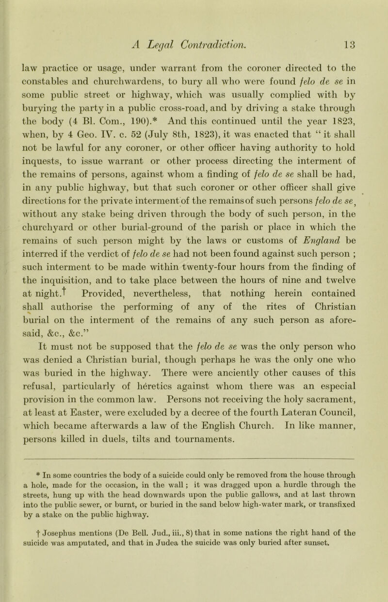 law practice or usage, under warrant from the coroner directed to the constables and churchwardens, to bury all who were found felo de se in some public street or highway, which was usually complied with by burying the party in a public cross-road, and by driving a stake through the body (4 Bl. Com., 190).* And this continued until the year 1823, when, by 4 Geo. IV. c. 52 (July 8th, 1823), it was enacted that “ it shall not be lawful for any coroner, or other officer having authority to hold inquests, to issue warrant or other process directing the interment of the remains of persons, against whom a finding of felo de se shall be had, in any public highway, but that such coroner or other officer shall give directions for the private interment of the remains of such persons felo de se } without any stake being driven through the body of such person, in the churchyard or other burial-ground of the parish or place in which the remains of such person might by the laws or customs of England be interred if the verdict of felo de se had not been found against such person ; such interment to be made within twenty-four hours from the finding of the inquisition, and to take place between the hours of nine and twelve at night.t Provided, nevertheless, that nothing herein contained shall authorise the performing of any of the rites of Christian burial on the interment of the remains of any such person as afore- said, &c., &c ” It must not be supposed that the felo de se was the only person who was denied a Christian burial, though perhaps he was the only one who was buried in the highway. There were anciently other causes of this refusal, particularly of heretics against whom there was an especial provision in the common law. Persons not receiving the holy sacrament, at least at Easter, were excluded by a decree of the fourth Lateran Council, which became afterwards a law of the English Church. In like manner, persons killed in duels, tilts and tournaments. * In some countries the body of a suicide could only be removed from the house through a hole, made for the occasion, in the wall; it was dragged upon a hurdle through the streets, hung up with the head downwards upon the public gallows, and at last thrown into the public sewer, or burnt, or buried in the sand below high-water mark, or transfixed by a stake on the public highway. | Josephus mentions (De Bell. Jud., iii., 8) that in some nations the right hand of the suicide was amputated, and that in Judea the suicide was only buried after sunset.