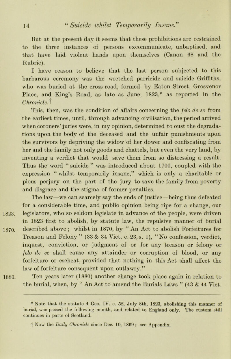 But at the present day it seems that these prohibitions are restrained to the three instances of persons excommunicate, unbaptised, and that have laid violent hands upon themselves (Canon 68 and the Rubric). I have reason to believe that the last person subjected to this barbarous ceremony was the wretched parricide and suicide Griffiths, who was buried at the cross-road, formed by Eaton Street, Grosvenor Place, and King’s Road, as late as June, 1823,* as reported in the Chronicle, t This, then, was the condition of affairs concerning the felo de se from the earliest times, until, through advancing civilisation, the period arrived when coroners’ juries were, in my opinion, determined to oust the degrada- tions upon the body of the deceased and the unfair punishments upon the survivors by depriving the widow of her dower and confiscating from her and the family not only goods and chattels, but even the very land, by inventing a verdict that would save them from so distressing a result. Thus the word “ suicide ” was introduced about 1700, coupled with the expression “ whilst temporarily insane,” which is only a charitable or pious perjury on the part of the jury to save the family from poverty and disgrace and the stigma of former penalties. The law—we can scarcely say the ends of justice—being thus defeated for a considerable time, and public opinion being ripe for a change, our 1823. legislators, who so seldom legislate in advance of the people, were driven in 1823 first to abolish, by statute law, the repulsive manner of burial 1870. described above ; whilst in 1870, by “ An Act to abolish Forfeitures for Treason and Felony ” (33 & 34 Viet. c. 23, s. 1), “No confession, verdict, inquest, conviction, or judgment of or for any treason or felony or felo de se shall cause any attainder or corruption of blood, or any forfeiture or escheat, provided that nothing in this Act shall affect the law of forfeiture consequent upon outlawry.” 1880. Ten years later (1880) another change took place again in relation to the burial, when, by “ An Act to amend the Burials Laws ” (43 & 44 Viet. * Note that the statute 4 Geo. IV. c. 52, July 8th, 1823, abolishing this manner of burial, was passed the following month, and related to England only. The custom still continues in parts of Scotland. t Now the Daily Chronicle since Dec. 10, 1869 ; see Appendix.