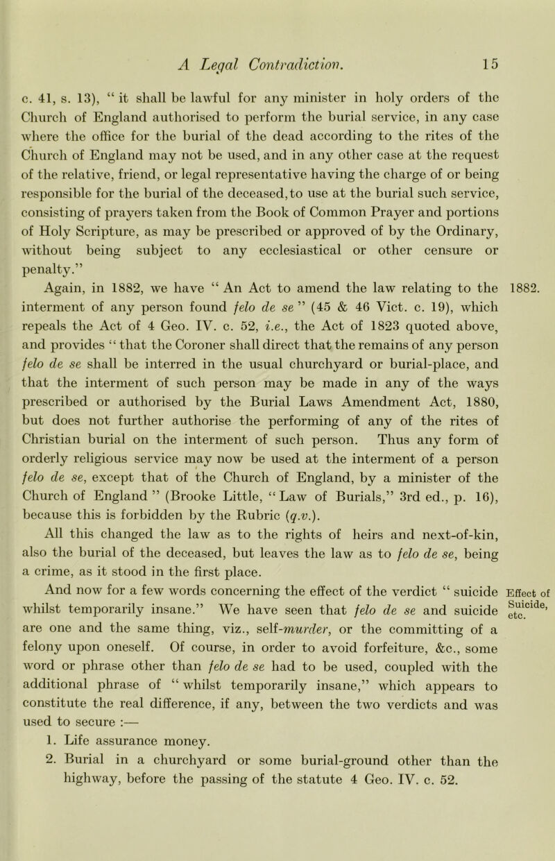 c. 41, s. 13), “ it shall be lawful for any minister in holy orders of the Church of England authorised to perform the burial service, in any case where the office for the burial of the dead according to the rites of the Church of England may not be used, and in any other case at the request of the relative, friend, or legal representative having the charge of or being responsible for the burial of the deceased, to use at the burial such service, consisting of prayers taken from the Book of Common Prayer and portions of Holy Scripture, as may be prescribed or approved of by the Ordinary, without being subject to any ecclesiastical or other censure or penalty.” Again, in 1882, we have “ An Act to amend the law relating to the interment of any person found felo de se ” (45 & 46 Viet. c. 19), which repeals the Act of 4 Geo. IV. c. 52, i.e., the Act of 1823 quoted above, and provides “ that the Coroner shall direct that the remains of any person felo de se shall be interred in the usual churchyard or burial-place, and that the interment of such person may be made in any of the ways prescribed or authorised by the Burial Laws Amendment Act, 1880, but does not further authorise the performing of any of the rites of Christian burial on the interment of such person. Thus any form of orderly religious service may now be used at the interment of a person felo de se, except that of the Church of England, by a minister of the Church of England ” (Brooke Little, “Law of Burials,” 3rd ed., p. 16), because this is forbidden by the Rubric (q.v.). All this changed the law as to the rights of heirs and next-of-kin, also the burial of the deceased, but leaves the law as to felo de se, being a crime, as it stood in the first place. And now for a few words concerning the effect of the verdict “ suicide whilst temporarily insane.” We have seen that felo de se and suicide are one and the same thing, viz., self-murder, or the committing of a felony upon oneself. Of course, in order to avoid forfeiture, &c., some word or phrase other than felo de se had to be used, coupled with the additional phrase of “ whilst temporarily insane,” which appears to constitute the real difference, if any, between the two verdicts and was used to secure :— 1. Life assurance money. 2. Burial in a churchyard or some burial-ground other than the highway, before the passing of the statute 4 Geo. IV. c. 52. 1882. Effect of Suicide, etc.