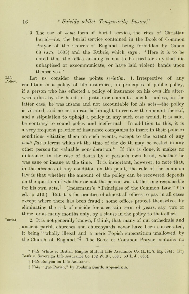 Life Policy. Burial. 3. The use of some form of burial service, the rites of Christian burial—i.e., the burial service contained in the Book of Common Prayer of the Church of England—being forbidden by Canon 68 (a.d. 1603) and the Rubric, which says : “ Here it is to be noted that the office ensuing is not to be used for any that die unbaptised or excommunicate, or have laid violent hands upon themselves.” Let us consider these points seriatim. 1. Irrespective of any condition in a policy of life insurance, on principles of public policy, if a person who has effected a policy of insurance on his own life after- wards dies by the hands of justice or commits suicide—unless, in the latter case, he was insane and not accountable for his acts—the policy is vitiated, and no action can be brought to recover the amount thereof, and a stipulation to uphold a policy in any such case would, it is said, be contrary to sound policy and ineffectual. In addition to this, it is a very frequent practice of insurance companies to insert in their policies conditions vitiating them on such events, except to the extent of any bona fide interest which at the time of the death may be vested in any other person for valuable consideration.* If this is done, it makes no difference, in the case of death by a person’s own hand, whether he was sane or insane at the time. It is important, however, to note that, in the absence of any condition on the point, the rule of the common law is that whether the amount of the policy can be recovered depends on the question of whether or not the person was at the time responsible for his own acts.t (Indermaur’s “ Principles of the Common Law,” 9th ed., p. 210.) But it is the practice of almost all offices to pay in all cases except where there has been fraud ; some offices protect themselves by eliminating the risk of suicide for a certain term of years, say two or three, or as many months only, by a clause in the policy to that effect. 2. It is not generally known, I think, that many of our cathedrals and ancient parish churches and churchyards never have been consecrated, it being “ wholly illegal and a mere Popish superstition unallowed by the Church of England.”t The Book of Common Prayer contains no * Vide White v. British Empire Mutual Life Assurance Co. (L. R. 7, Eq. 394) ; City Bank v. Sovereign Life Assurance Co. (32 W. R., 658 ; 50 L. J., 565). t Vide Bunyon on Life Assurance, t Vide “ The Parish,” by Toulmin Smith, Appendix A.