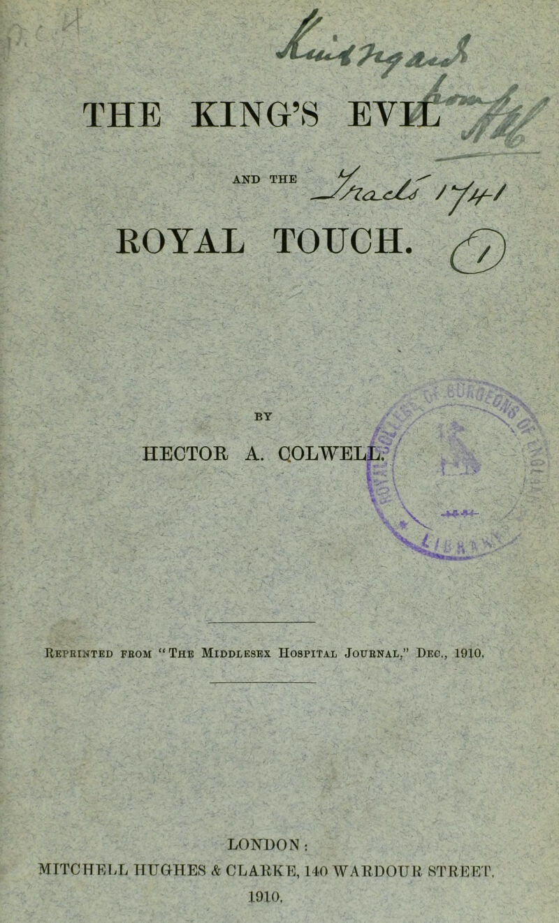 THE KING’S AND THE 'sia-cZj / y*/-/ ROYAL TOUCH. £>) BY HECTOR A. COLWELL. - ... I-.-; !”• I ■ i \ 7 tin Reprinted from “The Middlesex Hospital .Journal,” Dec., 19X0. LONDON: MITCHELL HUGHES A CLARKE, 140 WARDOUR STREET. 1910.