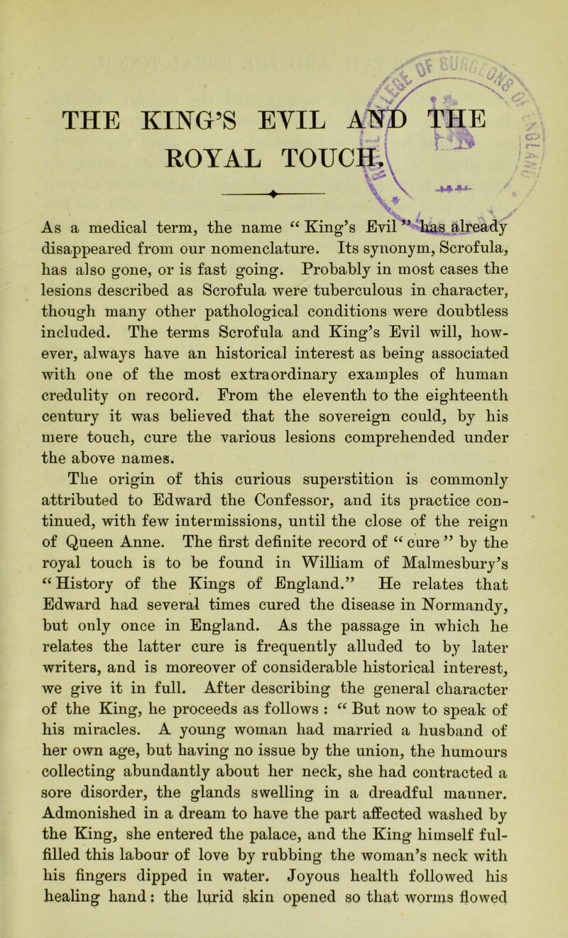 ROYAL TOUCH. V^\ —4— Vv As a medical term, the name “ King’s Evil ” has already disappeared from our nomenclature. Its synonym, Scrofula, has also gone, or is fast going. Probably in most cases the lesions described as Scrofula were tuberculous in character, though many other pathological conditions were doubtless included. The terms Scrofula and King’s Evil will, how- ever, always have an historical interest as being associated with one of the most extraordinary examples of human credulity on record. From the eleventh to the eighteenth century it was believed that the sovereign could, by his mere touch, cure the various lesions comprehended under the above names. The origin of this curious superstition is commonly attributed to Edward the Confessor, and its practice con- tinued, with few intermissions, until the close of the reign of Queen Anne. The first definite record of “ cure ” by the royal touch is to be found in William of Malmesbury’s “ History of the Kings of England.” He relates that Edward had several times cured the disease in Normandy, but only once in England. As the passage in which he relates the latter cure is frequently alluded to by later writers, and is moreover of considerable historical interest, we give it in full. After describing the general character of the King, he proceeds as follows : “ But now to speak of his miracles. A young woman had married a husband of her own age, but having no issue by the union, the humours collecting abundantly about her neck, she had contracted a sore disorder, the glands swelling in a dreadful manner. Admonished in a dream to have the part affected washed by the King, she entered the palace, and the King himself ful- filled this labour of love by rubbing the woman’s neck with his fingers dipped in water. Joyous health followed his healing hand: the lurid skin opened so that worms flowed ! o