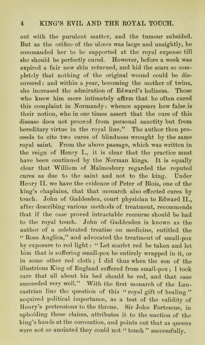 out with the purulent matter, and the tumour subsided. But as the orifice of the ulcers was large and unsightly, he commanded her to be supported at the royal expense till she should be perfectly cured. However, before a week was expired a fair new skin returned, and hid the scars so com- pletely that nothing of the original wound could be dis- covered : and within a year, becoming the mother of twins, she increased the admiration of Edward’s holiness. Those who knew him more intimately affirm that he often cured this complaint in Normandy: whence appears how false is their notion, who in our times assert that the cure of this disease does not proceed from personal sanctity but from hereditary virtue in the royal line.” The author then pro- ceeds to cite two cures of blindness wrought by the same royal saint. From the above passage, which was written in the reign of Henry I., it is clear that the practice must have been continued by the Norman kings. It is equally clear that William of Malmesbury regarded the reputed cures as due to the saint and not to the kinor. Under Henry II. we have the evidence of Peter of Blois, one of the king’s chaplains, that that monarch also effected cures by touch. John of Gaddesden, court physician to Edward II., after describing various methods of treatment, recommends that if the case proved intractable recourse should be had to the royal touch. John of Gaddesden is known as the author of a celebrated treatise on medicine, entitled the “ Rosa Anglica,” and advocated the treatment of small-pox by exposure to red light: “ Let scarlet red be taken and let him that is suffering small-pox be entirely wrapped in it, or in some other red cloth ; I did thus when the son of the illustrious King of England suffered from small-pox; I took care that all about his bed should be red, and that case succeeded very well.” With the first monarch of the Lan- castrian line the question of this “ royal gift of healing ” acquired political importance, as a test of the validity of Henry’s pretensions to the throne. Sir John Fortescue, in upholding these claims, attributes it to the unction of the king’s hands at the coronation, and points out that as queens were not so anointed they could not “ touch ” successfully.