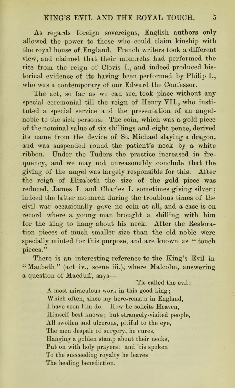 As regards foreign sovereigns, English authors only allowed the power to those who could claim kinship with the royal house of England. French writers took a different view, and claimed that their monarchs had performed the rite from the reign of Clovis I., and indeed produced his- torical evidence of its having been performed by Philip I., who was a contemporary of our Edward the Confessor. The act, so far as we can see, took place without any special ceremonial till the reign of Henry VII., who insti- tuted a special service and the presentation of an angel- noble to the sick persons. The coin, which was a gold piece of the nominal value of six shillings and eight pence, derived its name from the device of St. Michael slaying a dragon, and was suspended round the patient’s neck by a white ribbon. Under the Tudors the practice increased in fre- quency, and we may not unreasonably conclude that the giving of the angel was largely responsible for this. After the reigfi of Elizabeth the size of the gold piece was reduced, James I. and Charles I. sometimes giving silver ; indeed the latter monarch during the troublous times of the civil war occasionally gave no coin at all, and a case is on record where a young man brought a shilling with him for the king to hang about his neck. After the Restora- tion pieces of much smaller size than the old noble were specially minted for this purpose, and are known as “ touch pieces.” There is an interesting reference to the King’s Evil in “Macbeth” (act iv., scene iii.), where Malcolm, answering a question of Macduff, says— ’Tis called the evil: A most miraculous work in this good king; Which often, since my here-remain in England, I have seen him do. How he solicits Heaven, Himself best knows ; but strangely-visited people, All swollen and ulcerous, pitiful to the eye, The men despair of surgery, he cures, Hanging a golden stamp about their necks, Put on with holy prayers: and ’tis spoken To the succeeding royalty he leaves The healing benediction.