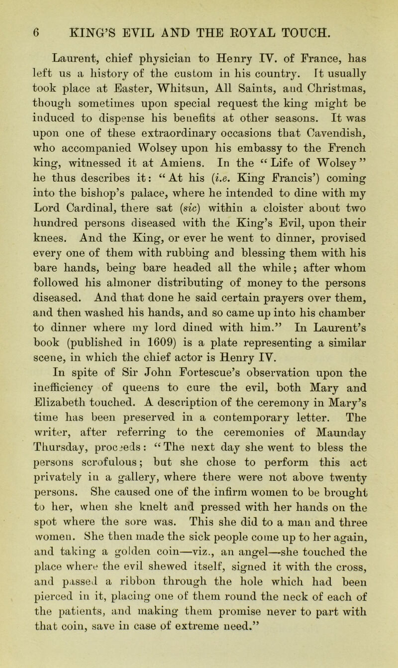 Laurent, chief physician to Henry IV. of France, has left us a history of the custom in his country. Tt usually took place at Easter, Whitsun, All Saints, and Christmas, though sometimes upon special request the king might be induced to dispense his benefits at other seasons. It was upon one of these extraordinary occasions that Cavendish, who accompanied Wolsey upon his embassy to the French king-, witnessed it at Amiens. In the “ Life of Wolsey” he thus describes it: “ At his (i.e. King Francis’) coming into the bishop’s palace, where he intended to dine with my Lord Cardinal, there sat (sic) within a cloister about two hundred persons diseased with the King’s Evil, upon their knees. And the King, or ever he went to dinner, provised every one of them with rubbing and blessing them with his bare hands, being bare headed all the while; after whom followed his almoner distributing of money to the persons diseased. And that done he said certain prayers over them, and then washed his hands, and so came up into his chamber to dinner where my lord dined with him.” In Laurent’s book (published in 1609) is a plate representing a similar scene, in which the chief actor is Henry IY. In spite of Sir John Fortescue’s observation upon the inefficiency of queens to cure the evil, both Mary and Elizabeth touched. A description of the ceremony in Mary’s time has been preserved in a contemporary letter. The writer, after referring to the ceremonies of Maunday Thursday, procieds: “The next day she went to bless the persons scrofulous; but she chose to perform this act privately in a gallery, where there were not above twenty persons. She caused one of the infirm women to be brought to her, when she knelt and pressed with her hands on the spot where the sore was. This she did to a man and three women. She then made the sick people come up to her again, and taking a golden coin—viz., an angel—she touched the place where the evil shewed itself, signed it with the cross, and passed a ribbon through the hole which had been pierced in it, placing one of them round the neck of each of the patients, and making them promise never to part with that coin, save in case pf extreme need.”