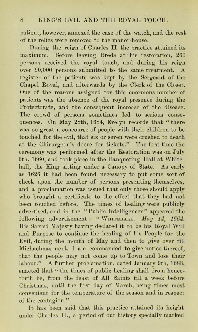 patient, however, annexed the case of the watch, and the rest of the relics were removed to the manor-house. During the reign of Charles II. the practice attained its maximum. Before leaving Breda at his restoration, 260 persons received the royal touch, and during his reign over 90,000 persons submitted to the same treatment. A register of the patients was kept by the Sergeant of the Chapel Royal, and afterwards by the Clerk of the Closet. One of the reasons assigned for this enormous number of patients was the absence of the royal presence during the Protectorate, and the consequent increase of the disease. The crowd of persons sometimes led to serious conse- quences. On May 28th, 1684, Evelyn records that “ there was so great a concourse of people with their children to be touched for the evil, that six or seven were crushed to death at the Chirurgeon’s doore for tickets.” The first time the ceremony was performed after the Restoration was on July 6th, 1660, and took place in the Banqueting Hall at White- hall, the King sitting under a Canopy of State. As early as 1626 it had been found necessary to put some sort of check upon the number of persons presenting themselves, and a proclamation was issued that only those should apply who brought a certificate to the effect that they had not been touched before. The times of healing were publicly advertised, and in the ft Public Intelligencer ” appeared the following advertisement : “ Whitehall. May 14, 1664. His Sacred Majesty having declared it to be his Royal Will and Purpose to continue the healing of his People for the Evil, during the month of May and then to give over till Michaelmas next, I am commanded to give notice thereof, that the people may not come up to Town and lose their labour.” A further proclamation, dated January 9th, 1683, enacted that “ the times of public healing shall from hence- forth be, from the feast of All Saints till a week before Christmas, until the first day of March, being times most convenient for the temperature of the season and in respect of the contagion.” It has been said that this practice attained its height under Charles II., a period of our history specially marked