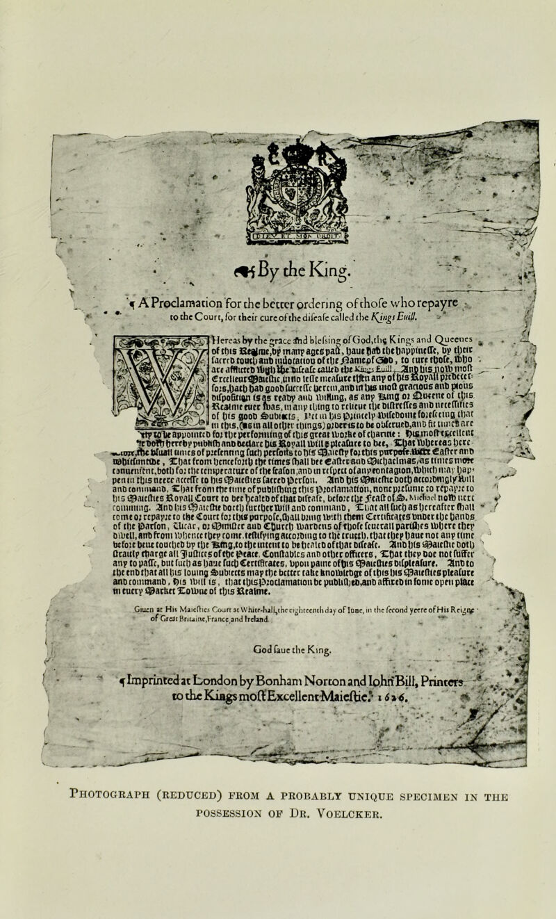 t - SV - \ ' J&BSr- ^ iHK - '*> f. the King. f A Proclamation for the better ordering ofthofe whorepayre to the Court, for their cure of the difeafe called the EniU. Pereas by the grace Aid blcfsingofGod.tlis Kings and Queeues „ of this Stgrnc))p manpascspaS, hautflaD thtbappineffe, Dp t^cic faerro touch atiDuiiSorattou of thEDamcof<36D, to (urctbofe,il)ho : art afWitttO Uighi&cbiltafc taiuo the £mll TJ3nptits notV) tiroft ^ €rcclicwr^acChc,i»no itlie mcafotetUftianyofbismoyalfpicDctcr- fo;s,bath tjab soot) furrrffr herein,atm in bis mod stanous anti pious tufpoBtian (sag ttabp auo unKing, as any Bins 01 futKcttcof tpis fteatmc tucr was, m anv thing to rtlicur the mflrcffcs ant ntteiiitirs uitbis.CnsmallotUtvilnngsjoiDcrtstobtobfcrurtMinDfutuncSarr 'rty tote appointee foi tbepetfoitiung of this great U>oiUe of channt: hismofttjwcllcnt •tcboft)brrrbvpubhfbanbDeclare DisStoyall Uifll* pleafure to bet, Xbat Vbbcrtas here «.unt 4bc Wiurtl turns of picfcnnng furl) pcrfoits to bis £0meftp foittns pttrpoft.lbftt £ after nnb ©Bttfnntt&e, Xbat from bencefoitb i&t tfmts (ball btt Caftcrano £0iebaclmas,iis ttmrctnwr cjnunucnr.bothfoitlKtcmptcaturcoftbtlicafon.anDuiriCpttt ofanyrontagion,tl)lntl)iuayl)ap« pen m tljis tutre aterffc to ins ©atefttes fatrtb perfou. anb bis ©aidhc Doth ntcoitmigiyHjiii anb conmuuiD, Xbat from ttirtime ofpubliftitng tins pioclamatton, noncpicfunic to rfpapie to !)isi©mcftits£tovalltoart to betbcalcDoftliatDifrarc, befoictbc .ftattof&.MirWinolbuctc ronunuig. anb (ns Cfrairthe boctl) furtbcctblll anb conimanb, Xbat all fucf) as hereafter (ball ■ ccme01 rcpayic to the Court fo;thisparpofe,(baubling lbith them Certificatestonocrthe bnnbs of the parfon, CUear, 01 ©imftcr auD COutrh marbeus ofthofe fcuetaiiparilbes inhere they bibtll, anb from whence they tome, tfftifvmgattoibuig to the tructh, tOatthephauc not any time befoic bcue toacljcD bv the Btng,to tbetntent to behcaicD of that wfeafe. 3lttD h<s $)aicftic Doth ' Qraulp rbatge ail 3iuQiccs of the ptact, Conftabics anD other officers, Xbat the? Doc not fuffcv any to paffc, but ruth as bauc fach Ctrttfirates, bpou paint of tns cpaieftws Difpleafurr. 2nb to the tno that all his loumg feubiccts map the bcttec tatic tmouucbgc of this Ins gaudies pleafure anbtoinmanD, his mm 15, tliatthispiociamanonbcpubliajeD^nbhffittDlnfonicopftiptetc tn cuctp C0arh« XoUxu ol thts ficaimt. Gtuen ar Hu Maiciltcs Coart at Whicr-halQhc eighteenth day of June, in the (econd yeereofHis Reigitf ’ of Great hnumc,trance and Ireland ■ * * r ^ 'l / God faue the King. f Imprinted at London by Bonham Norton and Io.hnBill, Printers ;* v ^ ) totheKiagsmoftExcellcnt-Maicflic/ 1616. ' ' <*■ '' V Photograph (reduced) from a probably unique specimen in the possession of Dr. Voelcker.