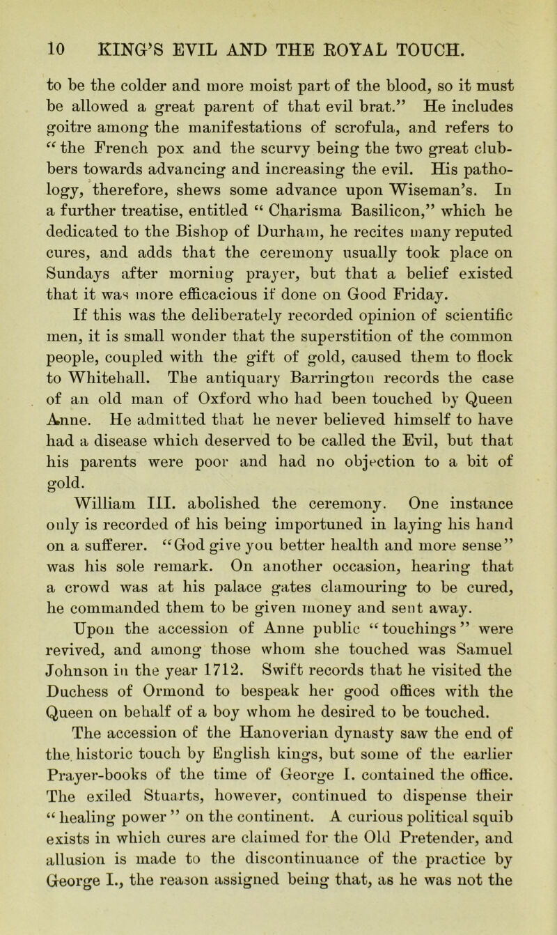 to be the colder and more moist part of the blood, so it must be allowed a great parent of that evil brat.” He includes goitre among the manifestations of scrofula, and refers to “ the French pox and the scurvy being the two great club- bers towards advancing and increasing the evil. His patho- logy, therefore, shews some advance upon Wiseman’s. In a further treatise, entitled “ Charisma Basilicon,” which he dedicated to the Bishop of Durham, he recites many reputed cures, and adds that the ceremony usually took place on Sundays after morning prayer, but that a belief existed that it was more efficacious if done on Good Friday. If this was the deliberately recorded opinion of scientific men, it is small wonder that the superstition of the common people, coupled with the gift of gold, caused them to flock to Whitehall. The antiquary Barrington records the case of an old man of Oxford who had been touched by Queen Anne. He admitted that he never believed himself to have had a disease which deserved to be called the Evil, but that his parents were poor and had no objection to a bit of gold. William III. abolished the ceremony. One instance only is recorded of his being importuned in laying his hand on a sufferer. “God give you better health and more sense” was his sole remark. On another occasion, hearing that a crowd was at his palace gates clamouring to be cured, he commanded them to be given money and sent away. Upon the accession of Anne public “touchings” were revived, and among those whom she touched was Samuel Johnson in the year 1712. Swift records that he visited the Duchess of Ormond to bespeak her good offices with the Queen on behalf of a boy whom he desired to be touched. The accession of the Hanoverian dynasty saw the end of the. historic touch by English kings, but some of the earlier Prayer-books of the time of George I. contained the office. The exiled Stuarts, however, continued to dispense their “ healing power ” on the continent. A curious political squib exists in which cures are claimed for the Old Pretender, and allusion is made to the discontinuance of the practice by George I., the reason assigned being that, as he was not the