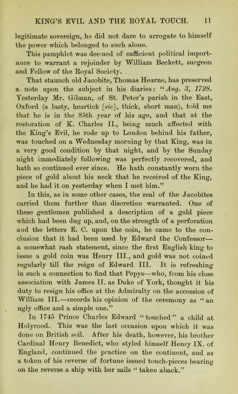 legitimate sovereign, he did not dare to arrogate to himself the power which belonged to such alone. This pamphlet was deemed of sufficient political import- ance to warrant a rejoinder by William Beckett, surgeon and Fellow of the Royal Society. That staunch old Jacobite, Thomas Hearne, has preserved a note upon the subject in his diaries: “Aug. 3, 1728. Yesterday Mr. Gilman, of St. Peter’s parish in the East, Oxford (a lusty, heartick [sic], thick, short man), told me that he is in the 85th year of his age, and that at the restoration of K. Charles II., being much affected with the King’s Evil, he rode up to London behind his father, was touched on a Wednesday morning by that King, was in a very good condition by that night, and by the Sunday night immediately following was perfectly recovered, and hath so continued ever since. He hath constantly worn the piece of gold about his neck that he received of the King, and he had it on yesterday when I met him.” In this, as in some other cases, the zeal of the Jacobites carried them further than discretion warranted. One of these gentlemen published a description of a gold piece which had been dug up, and, on the strength of a perforation and the letters E. C. upon the coin, he came to the con- clusion that it had been used by Edward the Confessor— a somewhat rash statement, since the first English king to issue a gold coin was Henry III., and gold was not coined regularly till the reign of Edward III. It is refreshing- in such a connection to find that Pepys—who, from his close association with James II. as Duke of York, thought it his duty to resign his office at the Admiralty on the accession of William III.—records his opinion of the ceremony as “ an ugly office and a simple one.” In 1745 Prince Charles Edward “touched” a child at Holyrood. This was the last occasion upon which it was done on British soil. After his death, however, his brother Cardinal Henry Benedict, who styled himself Henry IX. of England, continued the practice on the continent, and as a token of his reverse of fortune issued touch-pieces bearing- on the reverse a ship with her sails “ taken aback.”