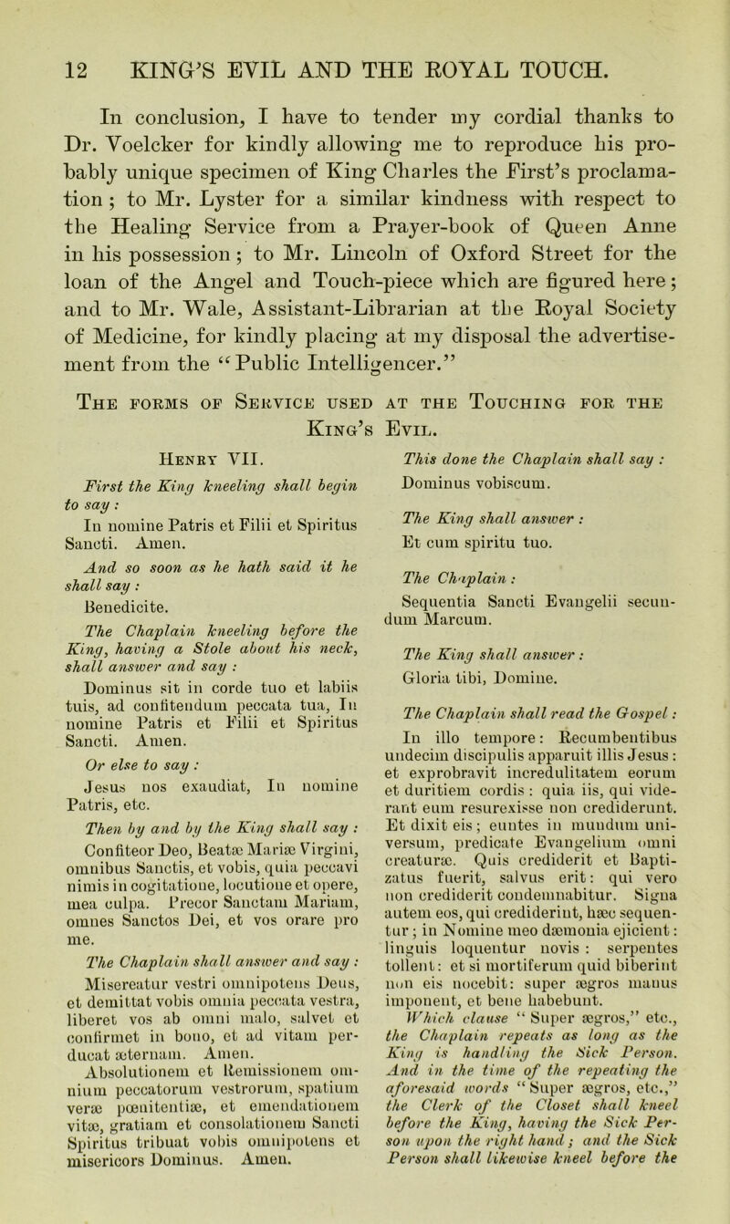 In conclusion, I have to tender my cordial thanks to Dr. Yoelcker for kindly allowing me to reproduce his pro- bably unique specimen of King Charles the First’s proclama- tion ; to Mr. Lyster for a similar kindness with respect to the Healing Service from a Prayer-book of Queen Anne in his possession ; to Mr. Lincoln of Oxford Street for the loan of the Angel and Touch-piece which are figured here; and to Mr. Wale, Assistant-Librarian at the Royal Society of Medicine, for kindly placing at my disposal the advertise- ment from the “Public Intelligencer.” The forms of Service used King’s Henry VII. First the King kneeling shall begin to say : In nomine Patris et Filii et Spiritus Sancti. Amen. And so soon as he hath said it he shall say : Benedicite. The Chaplain kneeling before the King, having a Stole about his neck, shall answer and say : Dominus sit in corde tno et labiis tuis, ad confitendmn peccata tua, In nomine Patris et Filii et Spiritus Sancti. Amen. Or else to say : Jesus nos exaudiat, In nomine Patris, etc. Then by and by the King shall say : Confiteor Deo, Beatse Marise Virgini, omnibus Sanctis, et vobis, quia peccavi nimis in cogitatione, locutioue et opere, mea culpa. Precor Sanctam Mariam, omues Sanctos Dei, et vos orare pro me. The Chaplain shall answer and say : Misereatur vestri omnipotens Deus, et demittat vobis omnia peccata vestra, liberet vos ab omni malo, salvet et conlirmet in bono, et ad vitam per- ducat seternam. Amen. Absolutionein et Remissionem om- nium peecatorum vestrorum, spatium verse poenitentise, et emendationem vitse, gratiam et consolationem Sancti Spiritus tribuat vobis omnipotens et misericors Dominus. Amen. at the Touching for the Evil. This done the Chaplain shall say : Dominus vobiscum. The King shall answer : Et cum spiritu tuo. The Chaplain : Sequentia Sancti Evangelii secun- dum Marcum. The King shall answer : Gloria tibi, Demine. The Chaplain shall read the Gospel: In illo tempore: Recumbentibus undecim discipulis apparuit illis Jesus : et exprobravit incredulitatem eorum et duritiem cordis : quia iis, qui vide- rant eum resurexisse non crediderunt. Et dixit eis ; euntes in muuduni uni- versum, predicate Evangelium omni creaturse. Quis crediderit et Bapti- zatus fuerit, salvus erit: qui vero non crediderit condemnabitur. Sigua autem eos, qui crediderint, hsec sequen- tur; in Nomine meo dsemonia ejicient: linguis loquentur novis : serpentes tollenl: et si mortiferum quid biberint lion eis nocebit: super segros mauus imponent, et bene babebuut. Which clause “ Super segros,” etc., the Chaplain repeats as long as the King is handling the Sick Person. And in the time of the repeating the aforesaid words “ Super segros, etc.,” the Clerk of the Closet shall kneel before the King, having the Sick Per- son upon the right hand; and the Sick Person shall likewise kneel before the