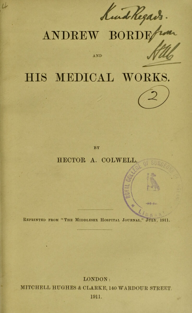 IP ANDREW BORDeA'*'- AND HIS MEDICAL WORKS. BY HECTOR A. COLWELL. X ; Reprinted from “The Middlesex Hospital Journal,” July, 1911. LONDON: MITCHELL HUGHES & CLARKE, 140 WARDOUR STREET. 19U.