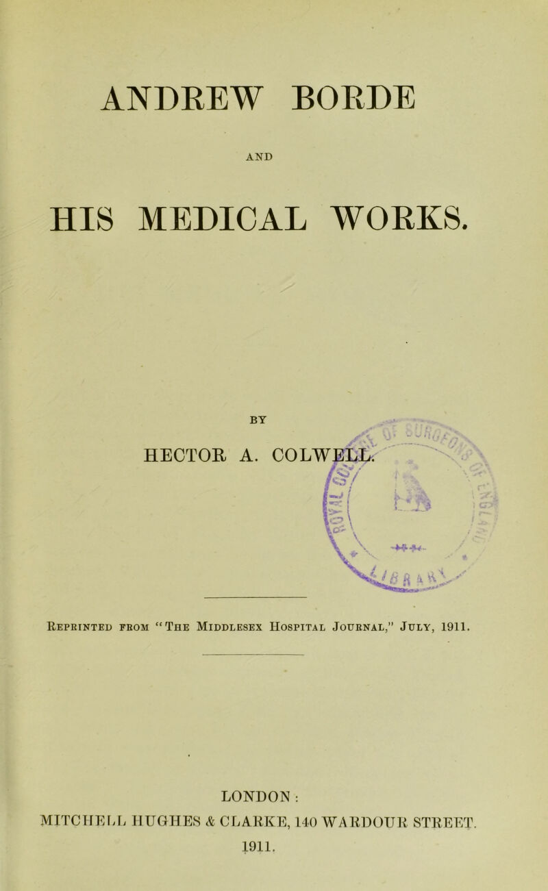 ANDREW BORDE AND HIS MEDICAL WORKS. BY HECTOR A. COLWELL. /§/ pi F'\ r * h - ->^1 -\4 - \t’*r v t Xi/g ft i c: aar-s Reprinted from “The Middlesex Hospital Journal,” July, 1911. LONDON: MITCHELL HUGHES & CLARKE, 140 WARDOUR STREET. 1911.