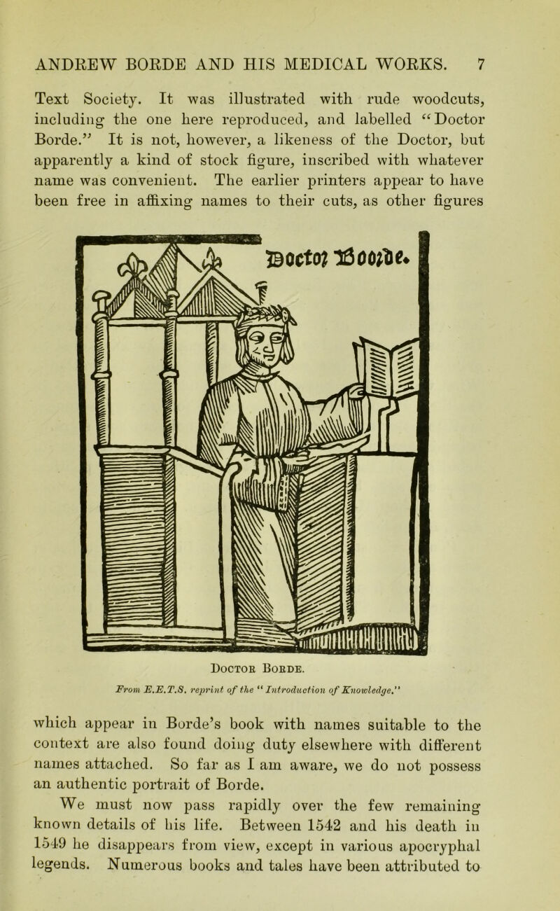 Text Society. It was illustrated with rude woodcuts, including the one here reproduced, and labelled “Doctor Borde.” It is not, however, a likeness of the Doctor, but apparently a kind of stock figure, inscribed with whatever name was convenient. The earlier printers appear to have been free in affixing names to their cuts, as other figures Doctor Boede. From E.E.T.S. reprint of the “Introduction of Knowledge.” which appear in Borde’s book with names suitable to the context are also found doing duty elsewhere with different names attached. So far as I am aware, we do not possess an authentic portrait of Borde. We must now pass rapidly over the few remaining known details of bis life. Between 1542 and his death in 1549 lie disappears from view, except in various apocryphal legends. Numerous books and tales have been attributed to