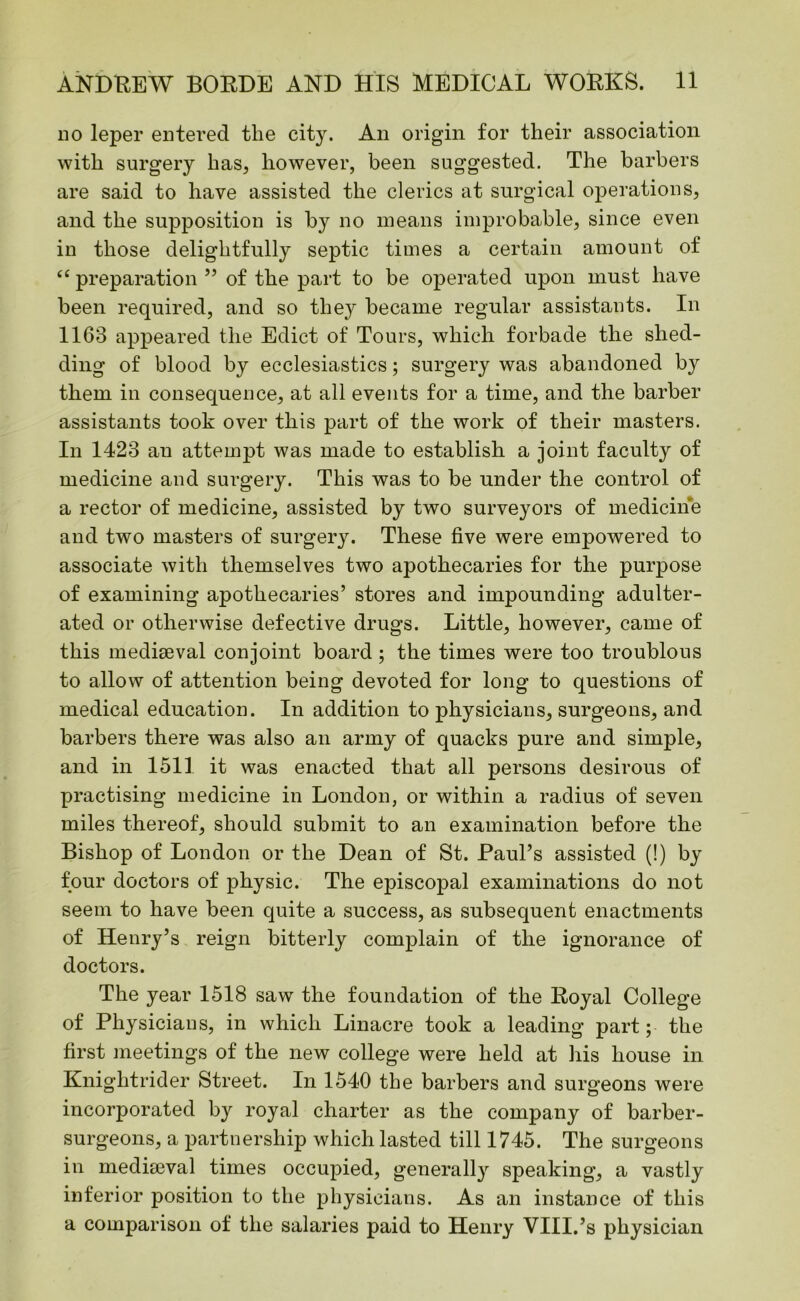 no leper entered the city. An origin for their association with surgery has, however, been suggested. The barbers are said to have assisted the clerics at surgical operations, and the supposition is by no means improbable, since even in those delightfully septic times a certain amount of ee preparation ” of the part to be operated upon must have been required, and so they became regular assistants. In 1163 appeared the Edict of Tours, which forbade the shed- ding of blood by ecclesiastics; surgery was abandoned by them in consequence, at all events for a time, and the barber assistants took over this part of the work of their masters. In 1423 an attempt was made to establish a joint faculty of medicine and surgery. This was to be under the control of a rector of medicine, assisted by two surveyors of medicine and two masters of surgery. These five were empowered to associate with themselves two apothecaries for the purpose of examining apothecaries’ stores and impounding adulter- ated or otherwise defective drugs. Little, however, came of this mediaeval conjoint board ; the times were too troublous to allow of attention being devoted for long to questions of medical education. In addition to physicians, surgeons, and barbers there was also an army of quacks pure and simple, and in 1511 it was enacted that all persons desirous of practising medicine in London, or within a radius of seven miles thereof, should submit to an examination before the Bishop of London or the Dean of St. Paul’s assisted (!) by four doctors of physic. The episcopal examinations do not seem to have been quite a success, as subsequent enactments of Henry’s reign bitterly complain of the ignorance of doctors. The year 1518 sawT the foundation of the Royal College of Physicians, in which Linacre took a leading part; the first meetings of the new college were held at his house in Kniglitrider Street. In 1540 the barbers and surgeons were incorporated by royal charter as the company of barber- surgeons, a partnership which lasted till 1745. The surgeons in mediaeval times occupied, generally speaking, a vastly inferior position to the physicians. As an instance of this a comparison of the salaries paid to Henry VIII.’s physician