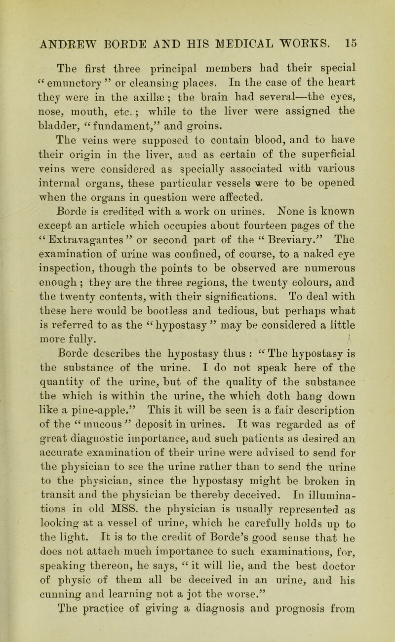 The first three principal members had their special <e emunctory ” or cleansing places. In the case of the heart they were in the axillae ; the brain had several—the eyes, nose, mouth, etc.; while to the liver were assigned the bladder, “ fundament,” and groins. The veins were supposed to contain blood, and to have their origin in the liver, and as certain of the superficial veins were considered as specially associated with various internal organs, these particular vessels were to be opened when the organs in question were affected. Borde is credited with a work on urines. None is known except an article which occupies about fourteen pages of the “ Extravagantes ” or second part of the “ Breviary/’ The examination of urine was confined, of course, to a naked eye inspection, though the points to be observed are numerous enough ; they are the three regions, the twenty colours, and the twenty contents, with their significations. To deal with these here would be bootless and tedious, but perhaps what is referred to as the “hypostasy” may be considered a little more fully. ;\ Borde describes the hypostasy thus : “ The hypostasy is the substance of the urine. I do not speak here of the quantity of the urine, but of the quality of the substance the which is within the urine, the which doth hang down like a pine-apple.” This it will be seen is a fair description of the “ mucous ” deposit in urines. It was regarded as of great diagnostic importance, and such patients as desired an accurate examination of their urine were advised to send for the physician to see the urine rather than to send the urine to the physician, since the hypostasy might be broken in transit and the physician be thereby deceived. In illumina- tions in old MSS. the physician is usually represented as looking at a vessel of urine, which he carefully holds up to the light. It is to the credit of Borde’s good sense that he does not attach much importance to such examinations, for, speaking thereon, he says, “ it will lie, and the best doctor of physic of them all be deceived in an urine, and his cunning and learning not a jot the worse.” The practice of giving a diagnosis and prognosis from