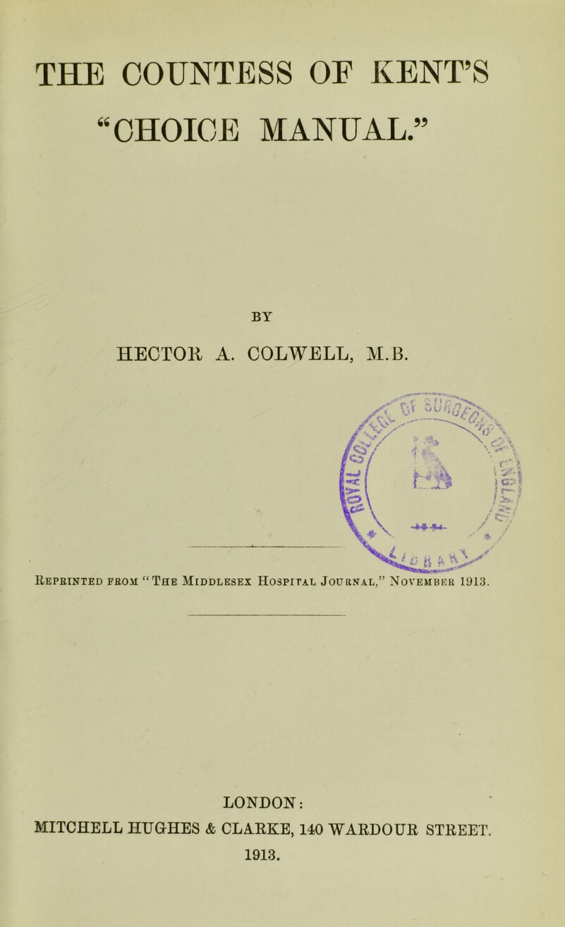 THE COUNTESS OP KENT’S “CHOICE MANUAL.” BY HECTOU A. COLWELL, M.B. Reprinted from; “The Middlesex Hospital Journal,” November 1913. LONDON: MITCHELL HUGrHES & CLARKE, 140 WARDOUR STREET. 1913.