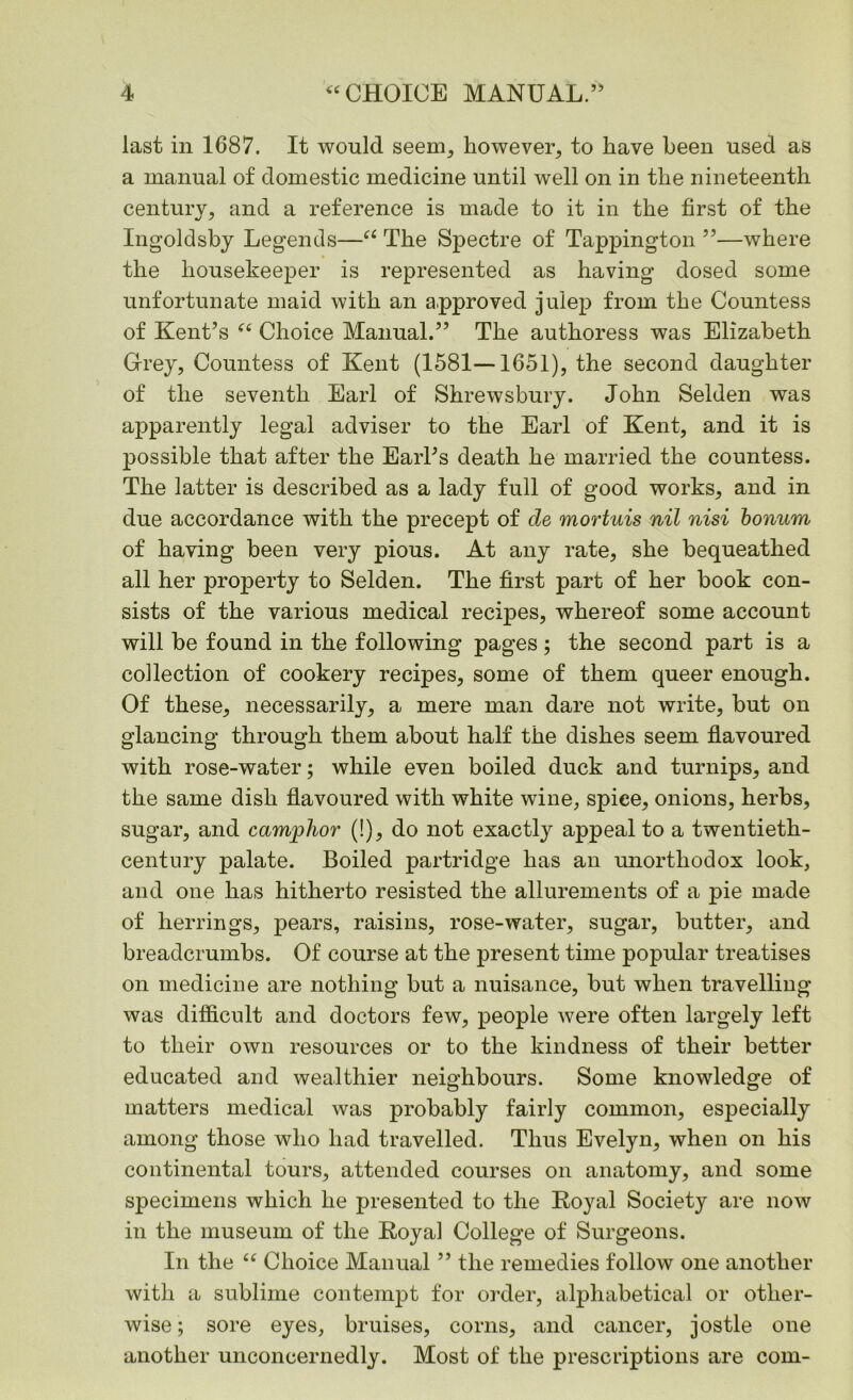 last in 1687. It would seem, however, to have been used as a manual of domestic medicine until well on in the nineteenth century, and a reference is made to it in the first of the Ingoldsby Legends—“ The Spectre of Tappington ”—where the housekeeper is represented as having dosed some unfortunate maid with an approved julep from the Countess of Kent’s “ Choice Manual.” The authoress was Elizabeth Grey, Countess of Kent (1581—1651), the second daughter of the seventh Earl of Shrewsbury. John Selden was apparently legal adviser to the Earl of Kent, and it is possible that after the Earl’s death he married the countess. The latter is described as a lady full of good works, and in due accordance with the precept of de mortuis nil nisi bonum of having been very pious. At any rate, she bequeathed all her property to Selden. The first part of her book con- sists of the various medical recipes, whereof some account will be found in the following pages ; the second part is a collection of cookery recipes, some of them queer enough. Of these, necessarily, a mere man dare not write, but on glancing through them about half the dishes seem flavoured with rose-water; while even boiled duck and turnips, and the same dish flavoured with white wine, spice, onions, herbs, sugar, and camphor (!), do not exactly appeal to a twentieth- century palate. Boiled partridge has an unorthodox look, and one has hitherto resisted the allurements of a pie made of herrings, pears, raisins, rose-water, sugar, butter, and breadcrumbs. Of course at the present time popular treatises on medicine are nothing but a nuisance, but when travelling was difficult and doctors few, people were often largely left to their own resources or to the kindness of their better educated and wealthier neighbours. Some knowledge of matters medical was probably fairly common, especially among those who had travelled. Thus Evelyn, when on his continental tours, attended courses on anatomy, and some specimens which he presented to the Royal Society are now in the museum of the Royal College of Surgeons. In the “ Choice Manual ” the remedies follow one another with a sublime contempt for order, alphabetical or other- wise ; sore eyes, bruises, corns, and cancer, jostle one another unconcernedly. Most of the prescriptions are com-