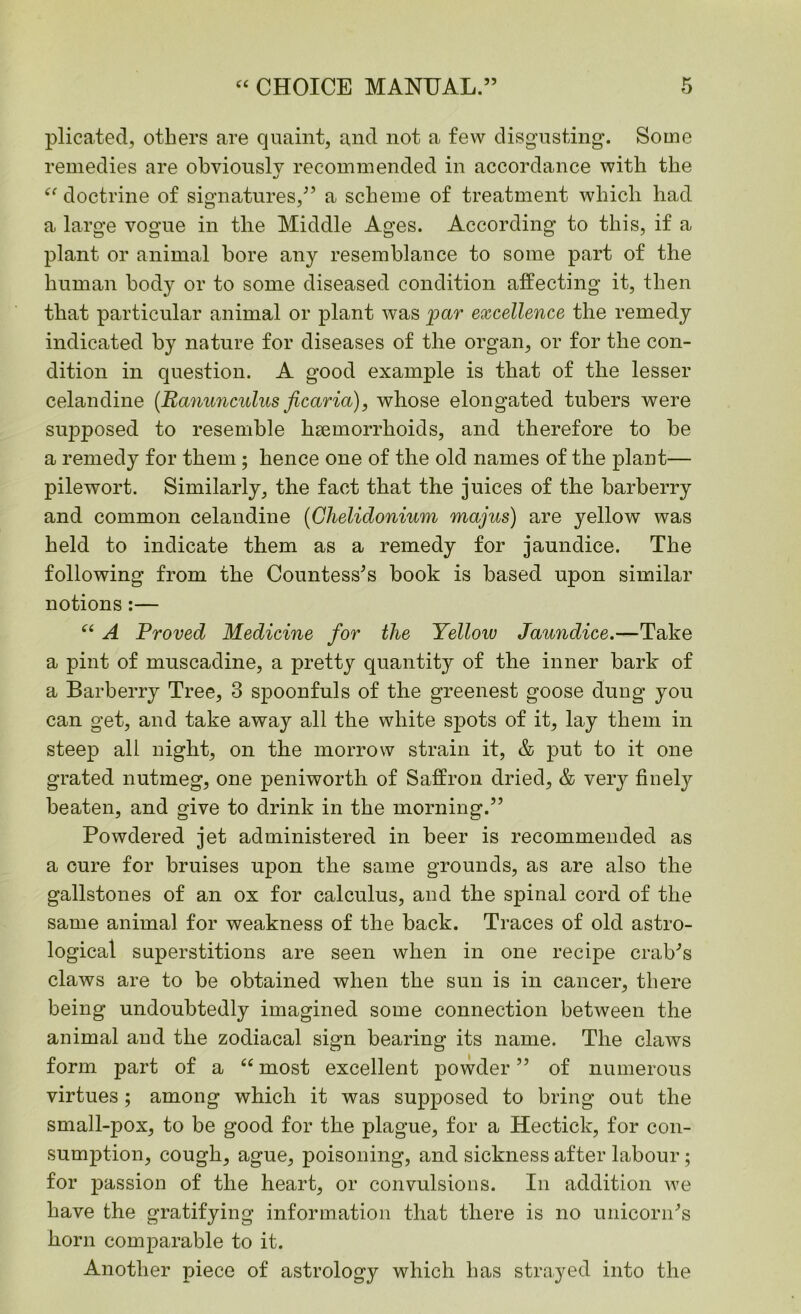 plicated, others are quaint, and not a few disgusting. Some remedies are obviously recommended in accordance with the “ doctrine of signatures,” a scheme of treatment which had a large vogue in the Middle Ages. According to this, if a plant or animal bore any resemblance to some part of the human body or to some diseased condition affecting it, then that particular animal or plant was par excellence the remedy indicated by nature for diseases of the organ, or for the con- dition in question. A good example is that of the lesser celandine (Ranunculus ficaria), whose elongated tubers were supposed to resemble haemorrhoids, and therefore to be a remedy for them ; hence one of the old names of the plant— pilewort. Similarly, the fact that the juices of the barberry and common celandine (Chelidonium majus) are yellow was held to indicate them as a remedy for jaundice. The following from the Countess's book is based upon similar notions :— “ A Proved Medicine for the Yellow Jaundice.—Take a pint of muscadine, a pretty quantity of the inner bark of a Barberry Tree, 3 spoonfuls of the greenest goose dung you can get, and take away all the white spots of it, lay them in steep all night, on the morrow strain it, & put to it one grated nutmeg, one peniworth of Saffron dried, & very finely beaten, and give to drink in the morning.” Powdered jet administered in beer is recommended as a cure for bruises upon the same grounds, as are also the gallstones of an ox for calculus, and the spinal cord of the same animal for weakness of the back. Traces of old astro- logical superstitions are seen when in one recipe crab's claws are to be obtained when the sun is in cancer, there being undoubtedly imagined some connection between the animal and the zodiacal sign bearing its name. The claws form part of a “ most excellent powder ” of numerous virtues; among which it was supposed to bring out the small-pox, to be good for the plague, for a Hectick, for con- sumption, cough, ague, poisoning, and sickness after labour; for passion of the heart, or convulsions. In addition we have the gratifying information that there is no unicorn's horn comparable to it. Another piece of astrology which has strayed into the