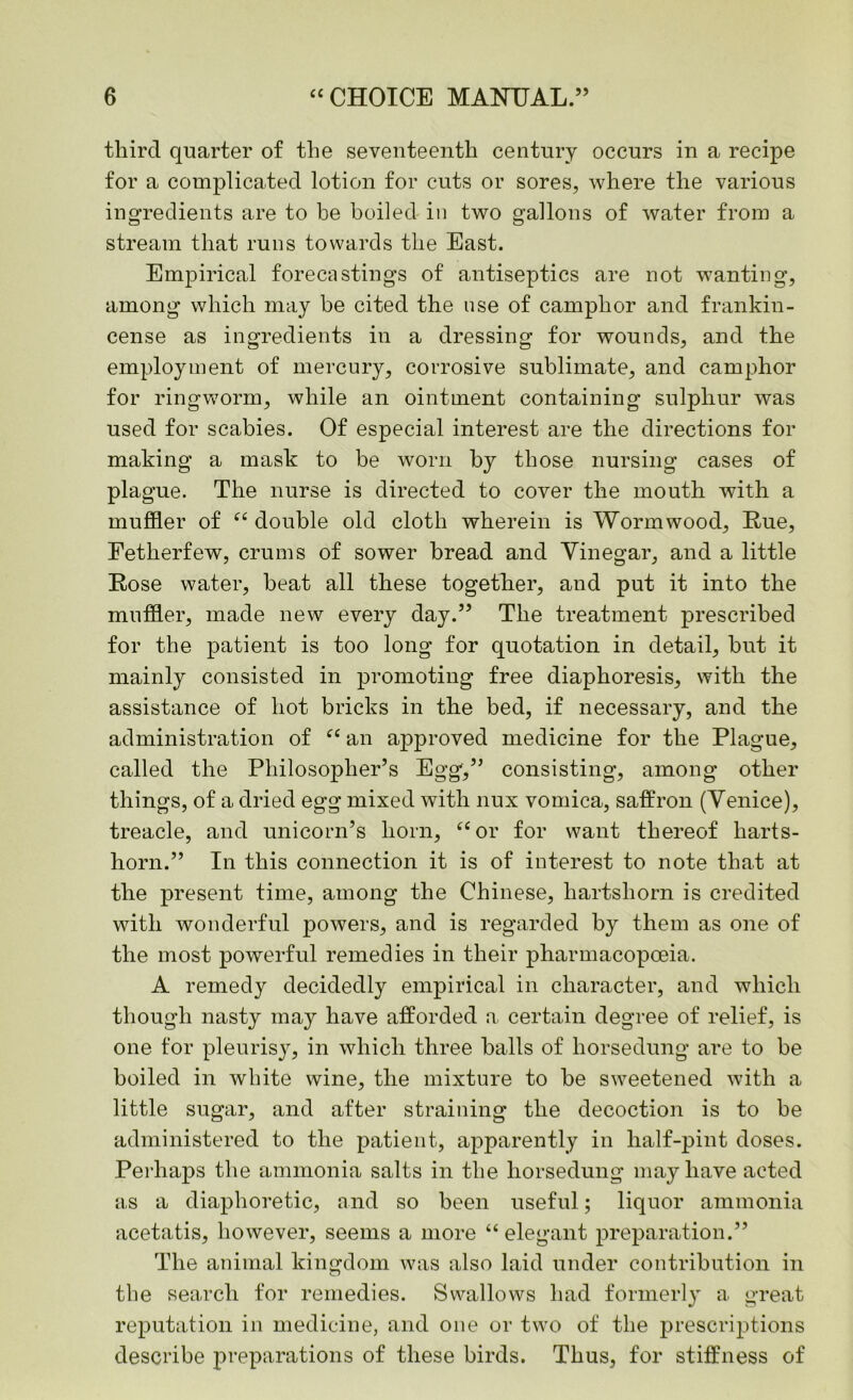 third quarter of the seventeenth century occurs in a recipe for a complicated lotion for cuts or sores, where the various ingredients are to be boiled in two gallons of water from a stream that runs towards the East. Empirical forecastings of antiseptics are not wanting, among which may be cited the use of camphor and frankin- cense as ingredients in a dressing for wounds, and the employment of mercury, corrosive sublimate, and camphor for ringworm, while an ointment containing sulphur was used for scabies. Of especial interest are the directions for making a mask to be worn by those nursing cases of plague. The nurse is directed to cover the mouth with a muffler of “ double old cloth wherein is Wormwood, Rue, Eetherfew, crums of sower bread and Vinegar, and a little Rose water, beat all these together, and put it into the muffler, made new every day.” The treatment prescribed for the patient is too long for quotation in detail, but it mainly consisted in promoting free diaphoresis, with the assistance of hot bricks in the bed, if necessary, and the administration of “ an aj^proved medicine for the Plague, called the Philosopher’s Egg,” consisting, among other things, of a dried egg mixed with nux vomica, saffron (Venice), treacle, and unicorn’s horn, “ or for want thereof harts- horn.” In this connection it is of interest to note that at the present time, among the Chinese, hartshorn is credited with wonderful powers, and is regarded by them as one of the most powerful remedies in their pharmacopoeia. A remedy decidedly empirical in character, and which though nasty may have afforded a certain degree of relief, is one for pleurisy, in which three balls of horsedung are to be boiled in white wine, the mixture to be sweetened with a little sugar, and after straining the decoction is to be administered to the patient, apparently in half-pint doses. Perhaps the ammonia salts in the horsedung may have acted as a diaphoretic, and so been useful; liquor ammonia acetatis, however, seems a more “elegant preparation.” The animal kingdom was also laid under contribution in the search for remedies. Swallows had formerly a great reputation in medicine, and one or two of the prescriptions describe preparations of these birds. Thus, for stiffness of