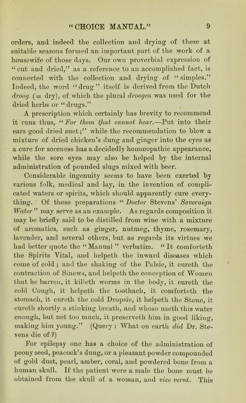 orders, and indeed the collection and drying of these at suitable seasons formed an important part of the work of a housewife of those days. Our own proverbial expression of “cut and dried,” as a reference to an accomplished fact, is connected with the collection and drying of “ simples.” Indeed, the word “drug” itself is derived from the Dutch droog (= dry), of which the plural clroogen was used for the dried herbs or “drugs.” A prescription which certainly has brevity to recommend it runs thus, “For them that cannot hear.—Put into their ears good dried suetwhile the recommendation to blow a mixture of dried chicken’s dung and ginger into the eyes as a cure for soreness has a decidedly homoeopathic appearance, while the sore eyes may also be helped by the internal administration of pounded slugs mixed with beer. Considerable ingenuity seems to have been exerted by various folk, medical and lay, in the invention of compli- cated waters or spirits, which should apparently cure every- thing. Of these preparations “ Doctor Stevens’ Soveraign Water ” may serve as an example. As regards composition it may be briefly said to be distilled from wine with a mixture of aromatics, such as ginger, nutmeg, thyme, rosemary, lavender, and several others, but as regards its virtues we had better quote the “ Manual ” verbatim. “ It comforteth the Spirits Vital, and helpeth the inward diseases which come of cold ; and the shaking of the Palsie, it cureth the contraction of Sinews, and helpeth the conception of Women that be barren, it killeth worms in the body, it cureth the cold Cough, it helpeth the toothach, it comforteth the stomach, it cureth the cold Dropsie, it helpeth the Stone, it cureth shortly a stinking breath, and whoso useth this water enough, but not too much, it preservetli him in good liking, making him young.” (Query : What on earth did Dr. Ste- vens die of ?) For epilepsy one has a choice of the administration of peony seed, peacock’s dung, or a pleasant powder compounded of gold dust, pearl, amber, coral, and powdered bone from a human skull. If the patient were a male the bone must be obtained from the skull of a woman, and vice versa. This