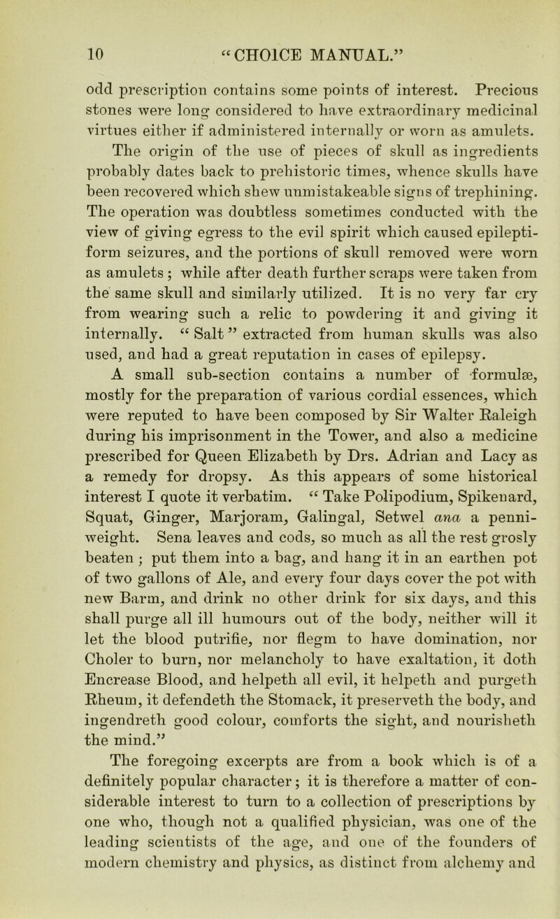 odd prescription contains some points of interest. Precious stones were long considered to have extraordinary medicinal virtues either if administered internally or worn as amulets. The origin of the use of pieces of skull as ingredients probably dates back to prehistoric times, whence skulls have been recovered which shew unmistakeable signs of trephining. The operation was doubtless sometimes conducted with the view of giving egress to the evil spirit which caused epilepti- form seizures, and the portions of skull removed were worn as amulets ; while after death further scraps were taken from the same skull and similarly utilized. It is no very far cry from wearing such a relic to powdering it and giving it internally. “ Salt ” extracted from human skulls was also used, and had a great reputation in cases of epilepsy. A small sub-section contains a number of -formulae, mostly for the preparation of various cordial essences, which were reputed to have been composed by Sir Walter Raleigh during his imprisonment in the Tower, and also a medicine prescribed for Queen Elizabeth by Drs. Adrian and Lacy as a remedy for dropsy. As this appears of some historical interest I quote it verbatim. “ Take Polipodium, Spikenard, Squat, Ginger, Marjoram, Galingal, Setwel ana a penni- weight. Sena leaves and cods, so much as all the rest grosly beaten ; put them into a bag, and hang it in an earthen pot of two gallons of Ale, and every four days cover the pot with new Barm, and drink no other drink for six days, and this shall purge all ill humours out of the body, neither will it let the blood putrifie, nor flegm to have domination, nor Choler to burn, nor melancholy to have exaltation, it doth Encrease Blood, and helpeth all evil, it lielpeth and purgeth Rheum, it defendeth the Stomack, it preserveth the body, and ingendreth good colour, comforts the sight, and nourisheth the mind.” The foregoing excerpts are from a book which is of a definitely popular character; it is therefore a matter of con- siderable interest to turn to a collection of prescriptions by one who, though not a qualified physician, was one of the leading scientists of the age, and one of the founders of modern chemistry and physics, as distinct from alchemy and