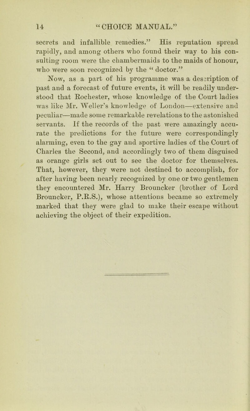 secrets and infallible remedies.55 His reputation spread rapidly, and among others who found their way to his con- sulting room were the chambermaids to the maids of honour, who were soon recognized by the “ doctor.55 Now, as a part of his programme was a description of past and a forecast of future events, it will be readily under- stood that Rochester, whose knowledge of the Court ladies was like Mr. Weller’s knowledge of London—extensive and peculiar—made some remarkable revelations to the astonished servants. If the records of the past were amazingly accu- rate the predictions for the future were correspondingly alarming, even to the gay and sportive ladies of the Court of Charles the Second, and accordingly two of them disguised as orange girls set out to see the doctor for themselves. That, however, they were not destined to accomplish, for after having been nearly recognized by one or two gentlemen they encountered Mr. Harry Brouncker (brother of Lord Brouncker, P.R.S.), whose attentions became so extremely marked that they were glad to make their escape without achieving the object of their expedition.