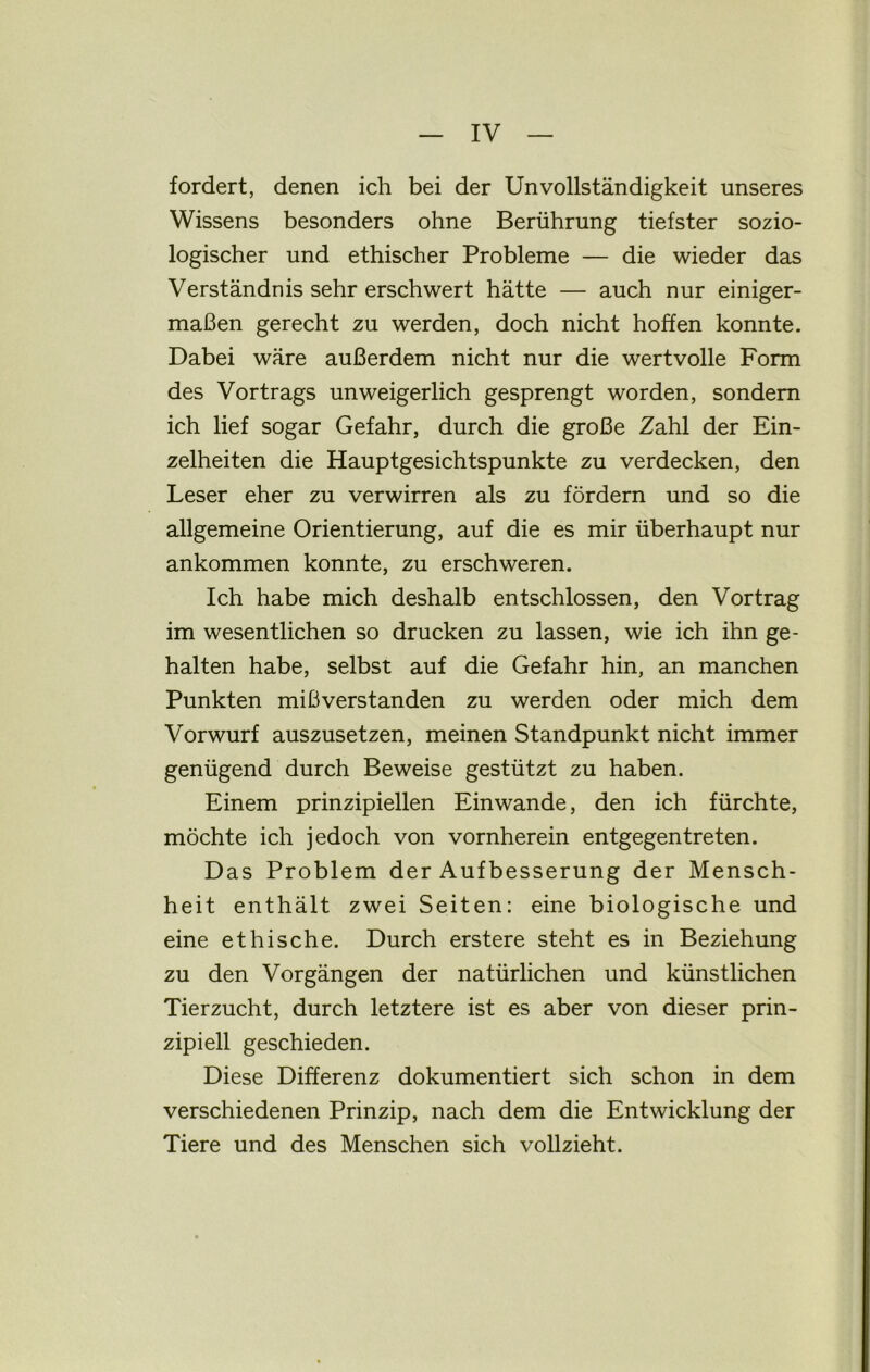fordert, denen ich bei der UnVollständigkeit unseres Wissens besonders ohne Berührung tiefster sozio- logischer und ethischer Probleme — die wieder das Verständnis sehr erschwert hätte — auch nur einiger- maßen gerecht zu werden, doch nicht hoffen konnte. Dabei wäre außerdem nicht nur die wertvolle Form des Vortrags unweigerlich gesprengt worden, sondern ich lief sogar Gefahr, durch die große Zahl der Ein- zelheiten die Hauptgesichtspunkte zu verdecken, den Leser eher zu verwirren als zu fördern und so die allgemeine Orientierung, auf die es mir überhaupt nur ankommen konnte, zu erschweren. Ich habe mich deshalb entschlossen, den Vortrag im wesentlichen so drucken zu lassen, wie ich ihn ge- halten habe, selbst auf die Gefahr hin, an manchen Punkten mißverstanden zu werden oder mich dem Vorwurf auszusetzen, meinen Standpunkt nicht immer genügend durch Beweise gestützt zu haben. Einem prinzipiellen Ein wände, den ich fürchte, möchte ich jedoch von vornherein entgegentreten. Das Problem der Aufbesserung der Mensch- heit enthält zwei Seiten: eine biologische und eine ethische. Durch erstere steht es in Beziehung zu den Vorgängen der natürlichen und künstlichen Tierzucht, durch letztere ist es aber von dieser prin- zipiell geschieden. Diese Differenz dokumentiert sich schon in dem verschiedenen Prinzip, nach dem die Entwicklung der Tiere und des Menschen sich vollzieht.