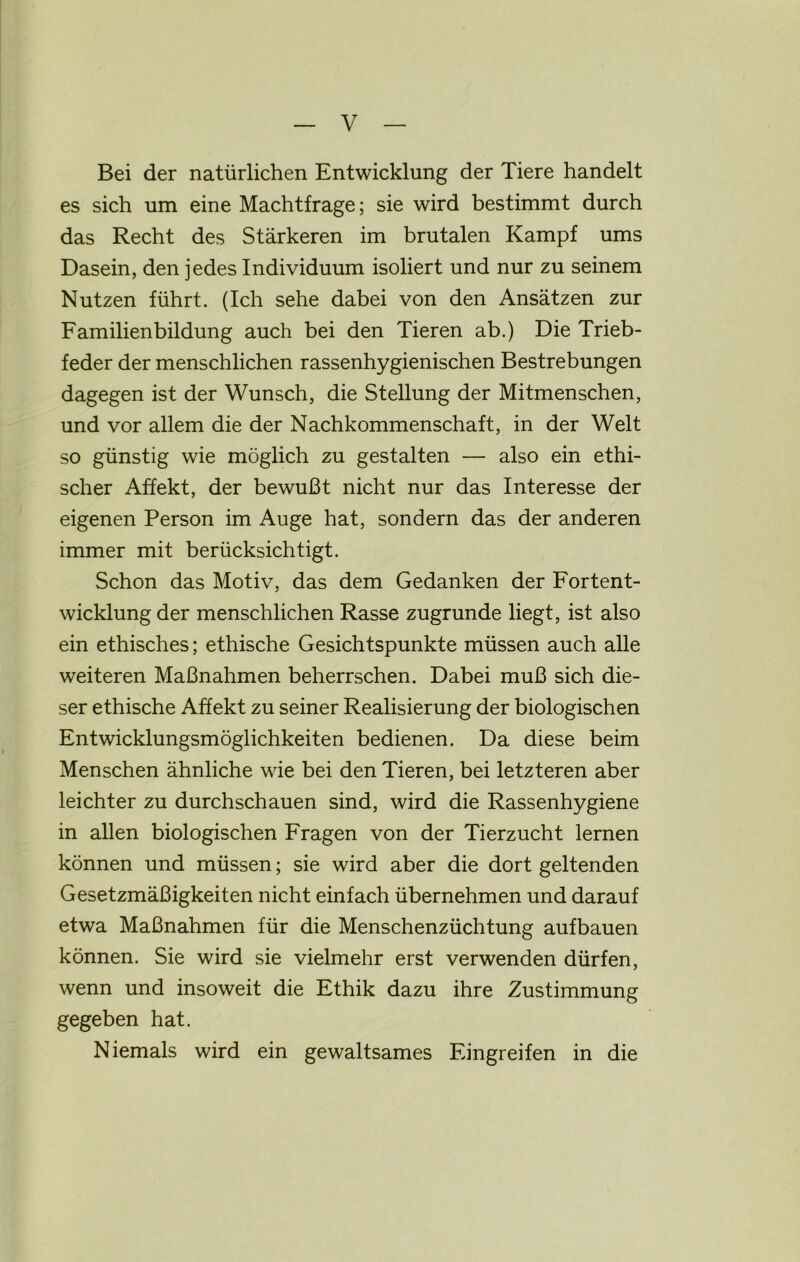 Bei der natürlichen Entwicklung der Tiere handelt es sich um eine Machtfrage; sie wird bestimmt durch das Recht des Stärkeren im brutalen Kampf ums Dasein, den jedes Individuum isoliert und nur zu seinem Nutzen führt. (Ich sehe dabei von den Ansätzen zur Familienbildung auch bei den Tieren ab.) Die Trieb- feder der menschlichen rassenhygienischen Bestrebungen dagegen ist der Wunsch, die Stellung der Mitmenschen, und vor allem die der Nachkommenschaft, in der Welt so günstig wie möglich zu gestalten — also ein ethi- scher Affekt, der bewußt nicht nur das Interesse der eigenen Person im Auge hat, sondern das der anderen immer mit berücksichtigt. Schon das Motiv, das dem Gedanken der Fortent- wicklung der menschlichen Rasse zugrunde hegt, ist also ein ethisches; ethische Gesichtspunkte müssen auch alle weiteren Maßnahmen beherrschen. Dabei muß sich die- ser ethische Affekt zu seiner Realisierung der biologischen Entwicklungsmöglichkeiten bedienen. Da diese beim Menschen ähnliche wie bei den Tieren, bei letzteren aber leichter zu durchschauen sind, wird die Rassenhygiene in allen biologischen Fragen von der Tierzucht lernen können und müssen; sie wird aber die dort geltenden Gesetzmäßigkeiten nicht einfach übernehmen und darauf etwa Maßnahmen für die Menschenzüchtung aufbauen können. Sie wird sie vielmehr erst verwenden dürfen, wenn und insoweit die Ethik dazu ihre Zustimmung gegeben hat. Niemals wird ein gewaltsames Eingreifen in die