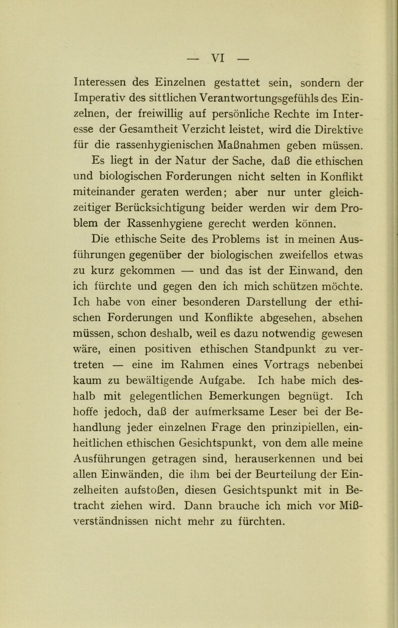 Interessen des Einzelnen gestattet sein, sondern der Imperativ des sittlichen Verantwortungsgefühls des Ein- zelnen, der freiwillig auf persönliche Rechte im Inter- esse der Gesamtheit Verzicht leistet, wird die Direktive für die rassenhygienischen Maßnahmen geben müssen. Es hegt in der Natur der Sache, daß die ethischen und biologischen Forderungen nicht selten in Konflikt miteinander geraten werden; aber nur unter gleich- zeitiger Berücksichtigung beider werden wir dem Pro- blem der Rassenhygiene gerecht werden können. Die ethische Seite des Problems ist in meinen Aus- führungen gegenüber der biologischen zweifellos etwas zu kurz gekommen — und das ist der Einwand, den ich fürchte und gegen den ich mich schützen möchte. Ich habe von einer besonderen Darstellung der ethi- schen Forderungen und Konflikte abgesehen, absehen müssen, schon deshalb, weil es dazu notwendig gewesen wäre, einen positiven ethischen Standpunkt zu ver- treten — eine im Rahmen eines Vortrags nebenbei kaum zu bewältigende Aufgabe. Ich habe mich des- halb mit gelegentlichen Bemerkungen begnügt. Ich hoffe jedoch, daß der aufmerksame Leser bei der Be- handlung jeder einzelnen Frage den prinzipiellen, ein- heitlichen ethischen Gesichtspunkt, von dem alle meine Ausführungen getragen sind, herauserkennen und bei allen Einwänden, die ihm bei der Beurteilung der Ein- zelheiten aufstoßen, diesen Gesichtspunkt mit in Be- tracht ziehen wird. Dann brauche ich mich vor Miß- verständnissen nicht mehr zu fürchten.