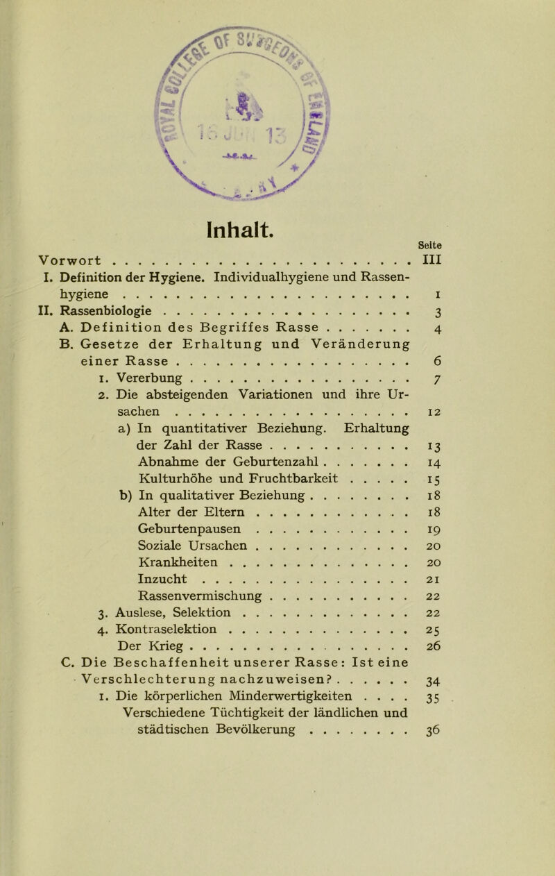 Inhalt. Seite Vorwort III I. Definition der Hygiene. Individualhygiene und Rassen- hygiene i II. Rassenbiologie 3 A. Definition des Begriffes Rasse 4 B. Gesetze der Erhaltung und Veränderung einer Rasse 6 1. Vererbung 7 2. Die absteigenden Variationen und ihre Ur- sachen 12 a) In quantitativer Beziehung. Erhaltung der Zahl der Rasse 13 Abnahme der Geburtenzahl 14 Kulturhöhe und Fruchtbarkeit 15 b) In qualitativer Beziehung 18 Alter der Eltern . 18 Geburtenpausen 19 Soziale Ursachen 20 Krankheiten 20 Inzucht 21 Rassenvermischung 22 3. Auslese, Selektion 22 4. Kontraselektion 25 Der Krieg 26 C. Die Beschaffenheit unserer Rasse : Ist eine Verschlechterung nachzuweisen? 34 1. Die körperlichen Minderwertigkeiten .... 35 Verschiedene Tüchtigkeit der ländlichen und städtischen Bevölkerung 36