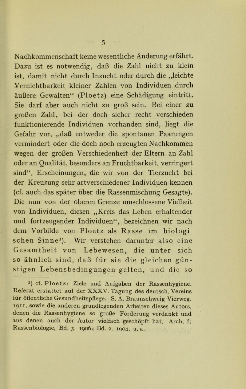 Nachkommenschaft keine wesentliche Änderung erfährt. Dazu ist es notwendig, daß die Zahl nicht zu klein ist, damit nicht durch Inzucht oder durch die ,Reichte Vernichtbarkeit kleiner Zahlen von Individuen durch äußere Gewalten“ (Ploetz) eine Schädigung eintritt. Sie darf aber auch nicht zu groß sein. Bei einer zu großen Zahl, bei der doch sicher recht verschieden funktionierende Individuen vorhanden sind, liegt die Gefahr vor, ,,daß entweder die spontanen Paarungen vermindert oder die doch noch erzeugten Nachkommen wegen der großen Verschiedenheit der Eltern an Zahl oder an Qualität, besonders an Fruchtbarkeit, verringert sind“, Erscheinungen, die wir von der Tierzucht bei der Kreuzung sehr artverschiedener Individuen kennen (cf. auch das später über die Rassenmischung Gesagte). Die nun von der oberen Grenze umschlossene Vielheit von Individuen, diesen ,,Kreis das Leben erhaltender und fortzeugender Individuen“, bezeichnen wir nach dem Vorbilde von Ploetz als Rasse im biologi sehen Sinne1). Wir verstehen darunter also eine Gesamtheit von Lebewesen, die unter sich so ähnlich sind, daß für sie die gleichen gün- stigen Lebensbedingungen gelten, und die so x) cf. Ploetz: Ziele und Aufgaben der Rassenhygiene. Referat erstattet auf der XXXV. Tagung des deutsch. Vereins für öffentliche Gesundheitspflege. S. A. Braunschweig Vierweg. 1911, sowie die anderen grundlegenden Arbeiten dieses Autors, denen die Rassenhygiene so große Förderung verdankt und aus denen auch der Autor vielfach geschöpft hat. Arch. f. Rassenbiologie, Bd. 3. 1906; Bd. 2. 1004. u. a.